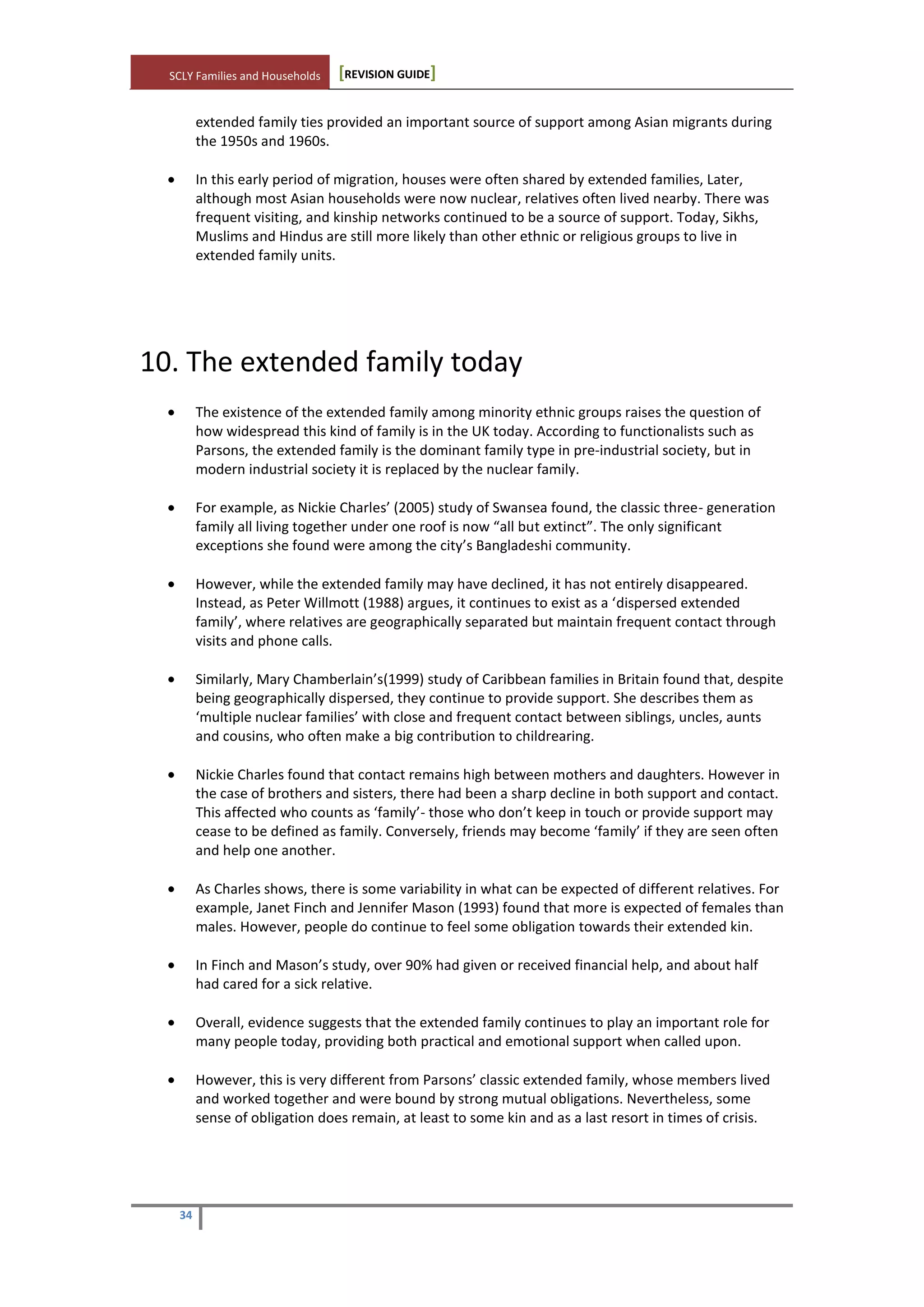 SCLY Families and Households [REVISION GUIDE]
34
extended family ties provided an important source of support among Asian migrants during
the 1950s and 1960s.
In this early period of migration, houses were often shared by extended families, Later,
although most Asian households were now nuclear, relatives often lived nearby. There was
frequent visiting, and kinship networks continued to be a source of support. Today, Sikhs,
Muslims and Hindus are still more likely than other ethnic or religious groups to live in
extended family units.
10. The extended family today
The existence of the extended family among minority ethnic groups raises the question of
how widespread this kind of family is in the UK today. According to functionalists such as
Parsons, the extended family is the dominant family type in pre-industrial society, but in
modern industrial society it is replaced by the nuclear family.
For example, as Nickie Charles’ (2005) study of Swansea found, the classic three- generation
family all living together under one roof is now “all but extinct”. The only significant
exceptions she found were among the city’s Bangladeshi community.
However, while the extended family may have declined, it has not entirely disappeared.
Instead, as Peter Willmott (1988) argues, it continues to exist as a ‘dispersed extended
family’, where relatives are geographically separated but maintain frequent contact through
visits and phone calls.
Similarly, Mary Chamberlain’s(1999) study of Caribbean families in Britain found that, despite
being geographically dispersed, they continue to provide support. She describes them as
‘multiple nuclear families’ with close and frequent contact between siblings, uncles, aunts
and cousins, who often make a big contribution to childrearing.
Nickie Charles found that contact remains high between mothers and daughters. However in
the case of brothers and sisters, there had been a sharp decline in both support and contact.
This affected who counts as ‘family’- those who don’t keep in touch or provide support may
cease to be defined as family. Conversely, friends may become ‘family’ if they are seen often
and help one another.
As Charles shows, there is some variability in what can be expected of different relatives. For
example, Janet Finch and Jennifer Mason (1993) found that more is expected of females than
males. However, people do continue to feel some obligation towards their extended kin.
In Finch and Mason’s study, over 90% had given or received financial help, and about half
had cared for a sick relative.
Overall, evidence suggests that the extended family continues to play an important role for
many people today, providing both practical and emotional support when called upon.
However, this is very different from Parsons’ classic extended family, whose members lived
and worked together and were bound by strong mutual obligations. Nevertheless, some
sense of obligation does remain, at least to some kin and as a last resort in times of crisis.
 