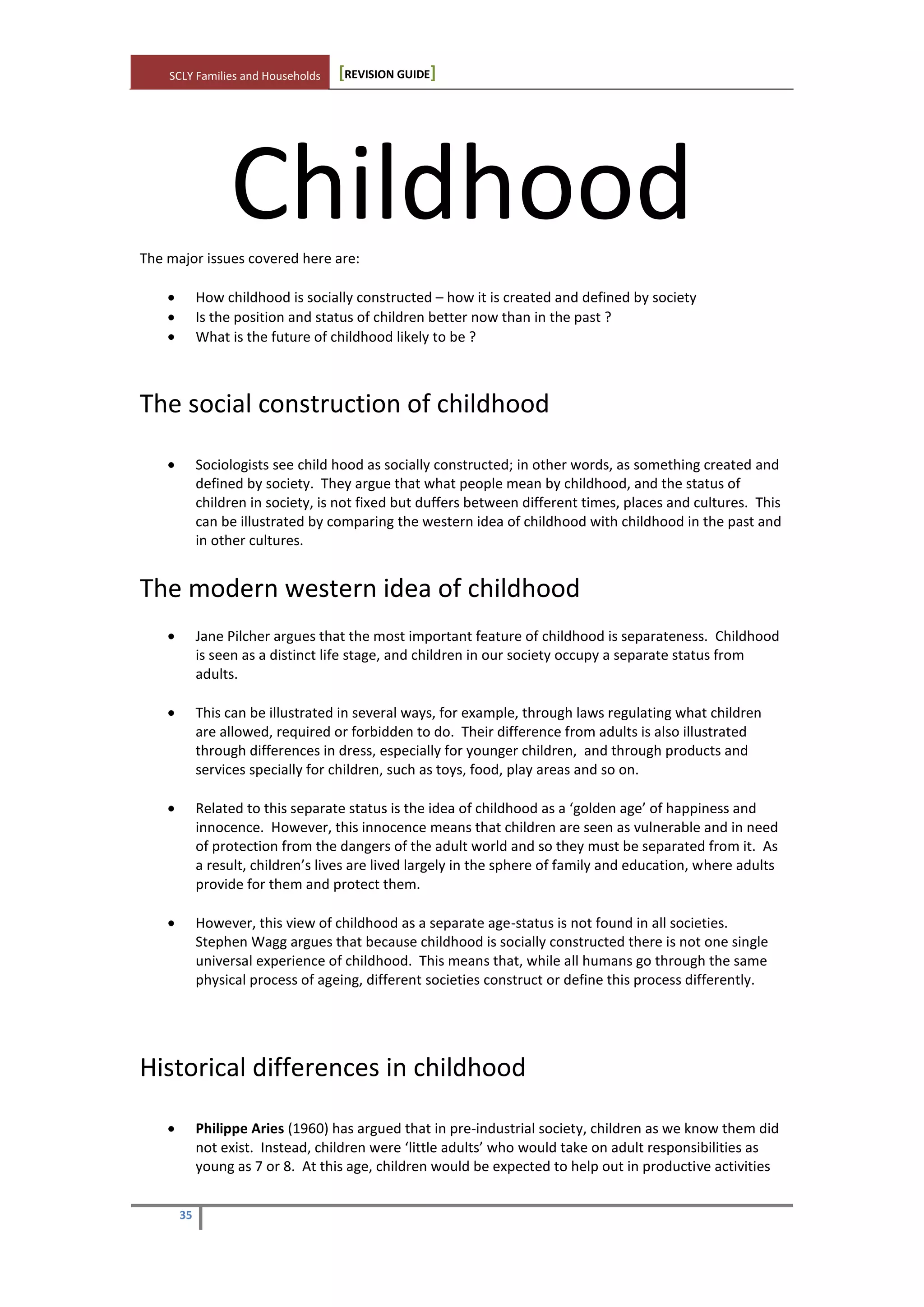 SCLY Families and Households [REVISION GUIDE]
35
ChildhoodThe major issues covered here are:
How childhood is socially constructed – how it is created and defined by society
Is the position and status of children better now than in the past ?
What is the future of childhood likely to be ?
The social construction of childhood
Sociologists see child hood as socially constructed; in other words, as something created and
defined by society. They argue that what people mean by childhood, and the status of
children in society, is not fixed but duffers between different times, places and cultures. This
can be illustrated by comparing the western idea of childhood with childhood in the past and
in other cultures.
The modern western idea of childhood
Jane Pilcher argues that the most important feature of childhood is separateness. Childhood
is seen as a distinct life stage, and children in our society occupy a separate status from
adults.
This can be illustrated in several ways, for example, through laws regulating what children
are allowed, required or forbidden to do. Their difference from adults is also illustrated
through differences in dress, especially for younger children, and through products and
services specially for children, such as toys, food, play areas and so on.
Related to this separate status is the idea of childhood as a ‘golden age’ of happiness and
innocence. However, this innocence means that children are seen as vulnerable and in need
of protection from the dangers of the adult world and so they must be separated from it. As
a result, children’s lives are lived largely in the sphere of family and education, where adults
provide for them and protect them.
However, this view of childhood as a separate age-status is not found in all societies.
Stephen Wagg argues that because childhood is socially constructed there is not one single
universal experience of childhood. This means that, while all humans go through the same
physical process of ageing, different societies construct or define this process differently.
Historical differences in childhood
Philippe Aries (1960) has argued that in pre-industrial society, children as we know them did
not exist. Instead, children were ‘little adults’ who would take on adult responsibilities as
young as 7 or 8. At this age, children would be expected to help out in productive activities
 