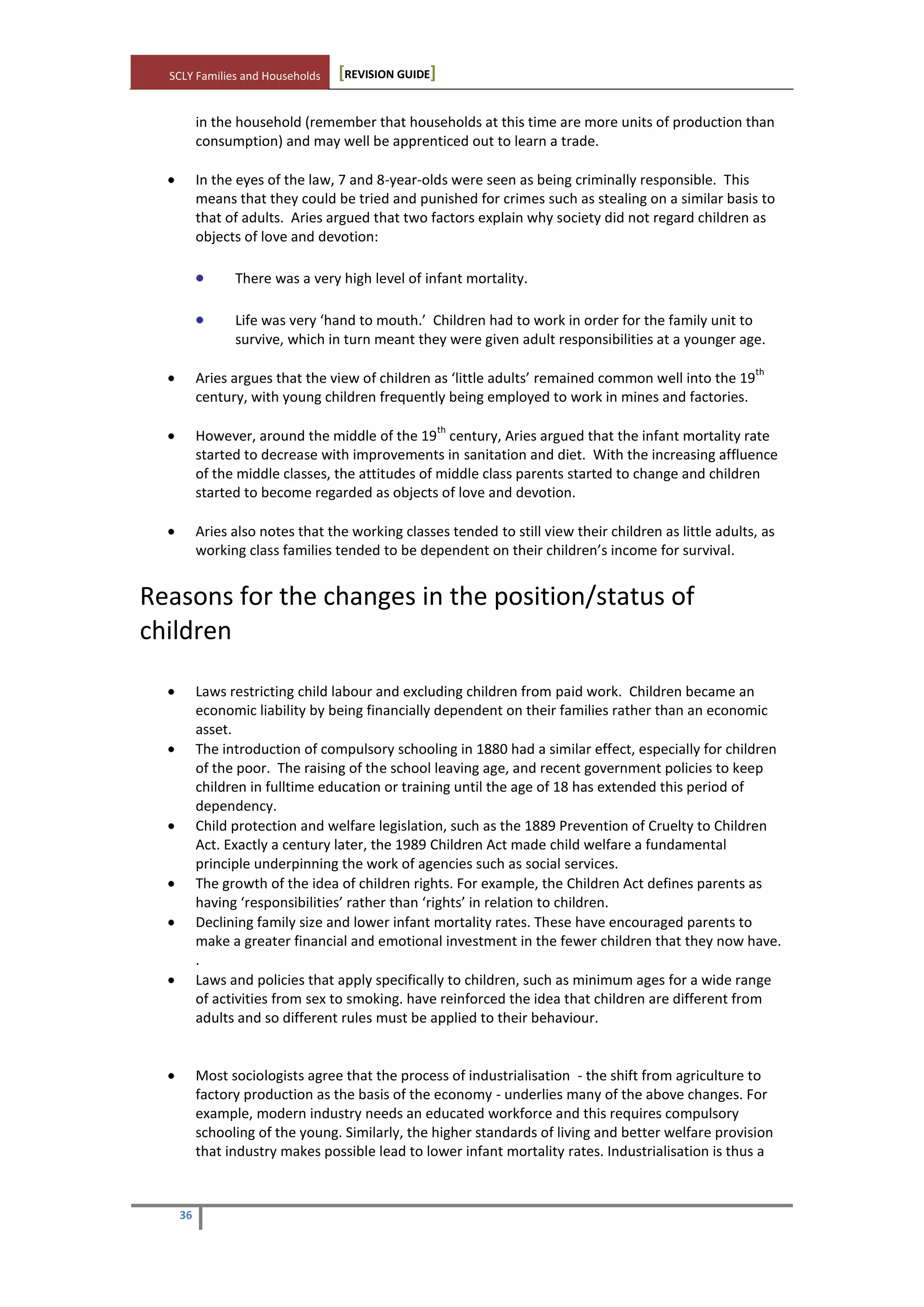 SCLY Families and Households [REVISION GUIDE]
36
in the household (remember that households at this time are more units of production than
consumption) and may well be apprenticed out to learn a trade.
In the eyes of the law, 7 and 8-year-olds were seen as being criminally responsible. This
means that they could be tried and punished for crimes such as stealing on a similar basis to
that of adults. Aries argued that two factors explain why society did not regard children as
objects of love and devotion:
There was a very high level of infant mortality.
Life was very ‘hand to mouth.’ Children had to work in order for the family unit to
survive, which in turn meant they were given adult responsibilities at a younger age.
Aries argues that the view of children as ‘little adults’ remained common well into the 19
th
century, with young children frequently being employed to work in mines and factories.
However, around the middle of the 19
th
century, Aries argued that the infant mortality rate
started to decrease with improvements in sanitation and diet. With the increasing affluence
of the middle classes, the attitudes of middle class parents started to change and children
started to become regarded as objects of love and devotion.
Aries also notes that the working classes tended to still view their children as little adults, as
working class families tended to be dependent on their children’s income for survival.
Reasons for the changes in the position/status of
children
Laws restricting child labour and excluding children from paid work. Children became an
economic liability by being financially dependent on their families rather than an economic
asset.
The introduction of compulsory schooling in 1880 had a similar effect, especially for children
of the poor. The raising of the school leaving age, and recent government policies to keep
children in fulltime education or training until the age of 18 has extended this period of
dependency.
Child protection and welfare legislation, such as the 1889 Prevention of Cruelty to Children
Act. Exactly a century later, the 1989 Children Act made child welfare a fundamental
principle underpinning the work of agencies such as social services.
The growth of the idea of children rights. For example, the Children Act defines parents as
having ‘responsibilities’ rather than ‘rights’ in relation to children.
Declining family size and lower infant mortality rates. These have encouraged parents to
make a greater financial and emotional investment in the fewer children that they now have.
.
Laws and policies that apply specifically to children, such as minimum ages for a wide range
of activities from sex to smoking. have reinforced the idea that children are different from
adults and so different rules must be applied to their behaviour.
Most sociologists agree that the process of industrialisation - the shift from agriculture to
factory production as the basis of the economy - underlies many of the above changes. For
example, modern industry needs an educated workforce and this requires compulsory
schooling of the young. Similarly, the higher standards of living and better welfare provision
that industry makes possible lead to lower infant mortality rates. Industrialisation is thus a
 