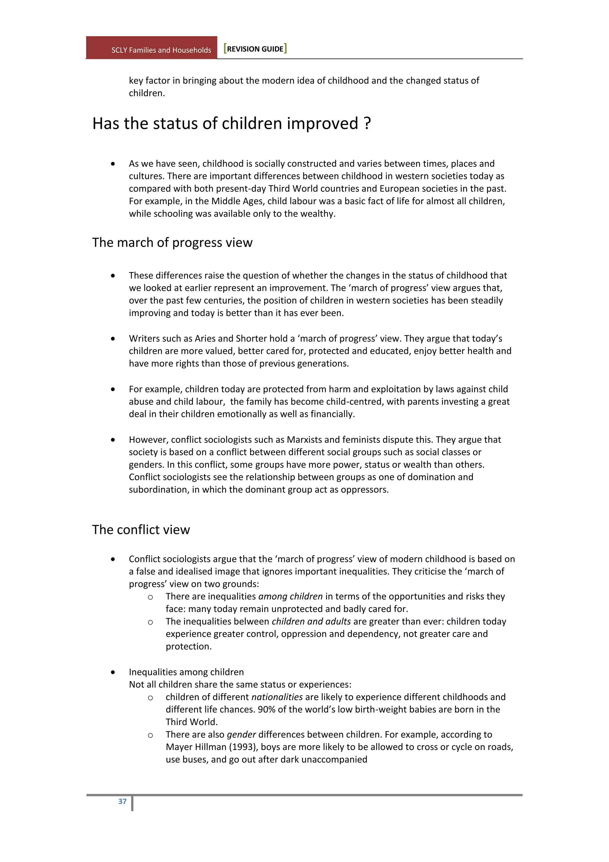SCLY Families and Households [REVISION GUIDE]
37
key factor in bringing about the modern idea of childhood and the changed status of
children.
Has the status of children improved ?
As we have seen, childhood is socially constructed and varies between times, places and
cultures. There are important differences between childhood in western societies today as
compared with both present-day Third World countries and European societies in the past.
For example, in the Middle Ages, child labour was a basic fact of life for almost all children,
while schooling was available only to the wealthy.
The march of progress view
These differences raise the question of whether the changes in the status of childhood that
we looked at earlier represent an improvement. The ‘march of progress’ view argues that,
over the past few centuries, the position of children in western societies has been steadily
improving and today is better than it has ever been.
Writers such as Aries and Shorter hold a ‘march of progress’ view. They argue that today’s
children are more valued, better cared for, protected and educated, enjoy better health and
have more rights than those of previous generations.
For example, children today are protected from harm and exploitation by laws against child
abuse and child labour, the family has become child-centred, with parents investing a great
deal in their children emotionally as well as financially.
However, conflict sociologists such as Marxists and feminists dispute this. They argue that
society is based on a conflict between different social groups such as social classes or
genders. In this conflict, some groups have more power, status or wealth than others.
Conflict sociologists see the relationship between groups as one of domination and
subordination, in which the dominant group act as oppressors.
The conflict view
Conflict sociologists argue that the ‘march of progress’ view of modern childhood is based on
a false and idealised image that ignores important inequalities. They criticise the ‘march of
progress’ view on two grounds:
o There are inequalities among children in terms of the opportunities and risks they
face: many today remain unprotected and badly cared for.
o The inequalities belween children and adults are greater than ever: children today
experience greater control, oppression and dependency, not greater care and
protection.
Inequalities among children
Not all children share the same status or experiences:
o children of different nationalities are likely to experience different childhoods and
different life chances. 90% of the world’s low birth-weight babies are born in the
Third World.
o There are also gender differences between children. For example, according to
Mayer Hillman (1993), boys are more likely to be allowed to cross or cycle on roads,
use buses, and go out after dark unaccompanied
 