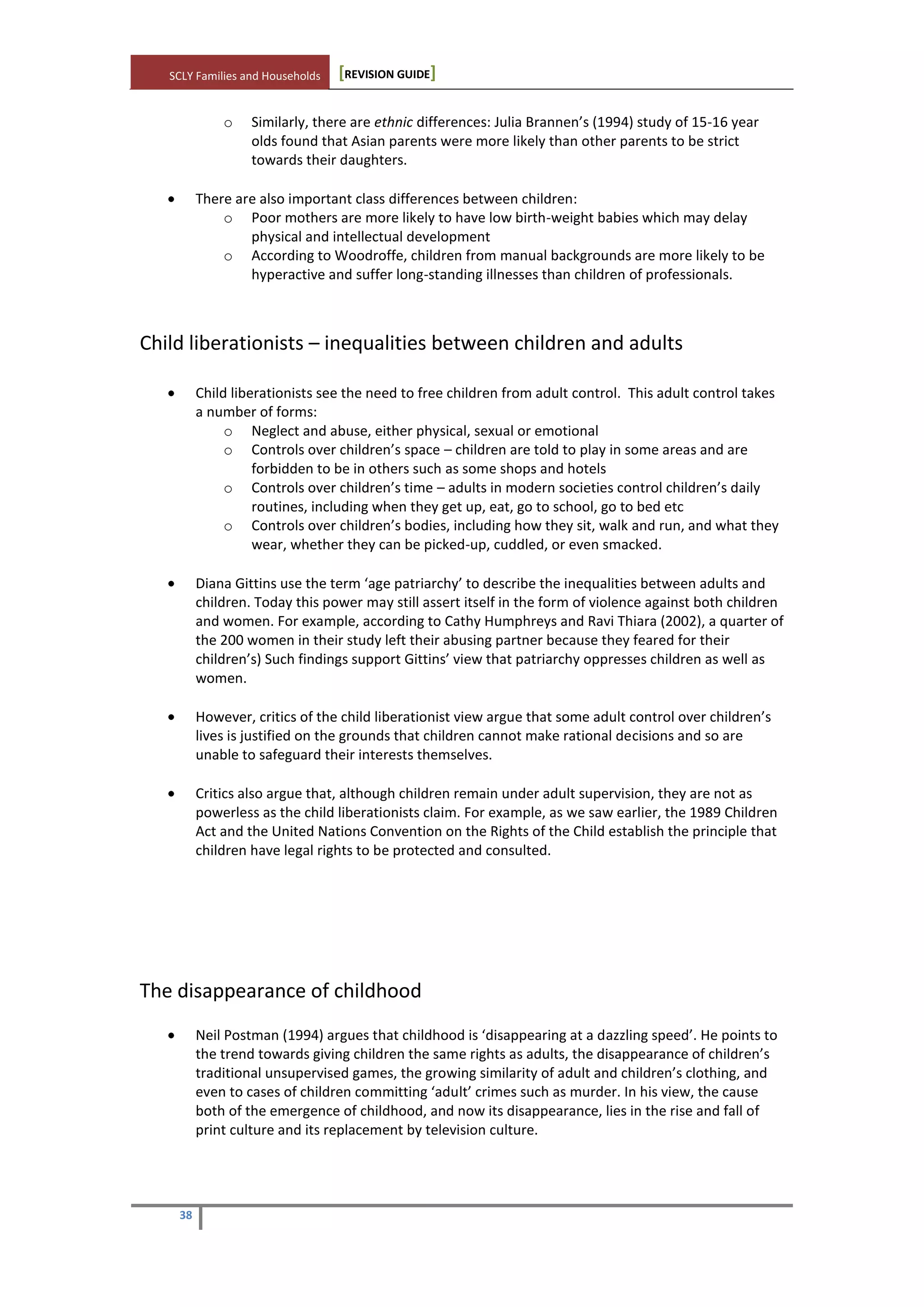 SCLY Families and Households [REVISION GUIDE]
38
o Similarly, there are ethnic differences: Julia Brannen’s (1994) study of 15-16 year
olds found that Asian parents were more likely than other parents to be strict
towards their daughters.
There are also important class differences between children:
o Poor mothers are more likely to have low birth-weight babies which may delay
physical and intellectual development
o According to Woodroffe, children from manual backgrounds are more likely to be
hyperactive and suffer long-standing illnesses than children of professionals.
Child liberationists – inequalities between children and adults
Child liberationists see the need to free children from adult control. This adult control takes
a number of forms:
o Neglect and abuse, either physical, sexual or emotional
o Controls over children’s space – children are told to play in some areas and are
forbidden to be in others such as some shops and hotels
o Controls over children’s time – adults in modern societies control children’s daily
routines, including when they get up, eat, go to school, go to bed etc
o Controls over children’s bodies, including how they sit, walk and run, and what they
wear, whether they can be picked-up, cuddled, or even smacked.
Diana Gittins use the term ‘age patriarchy’ to describe the inequalities between adults and
children. Today this power may still assert itself in the form of violence against both children
and women. For example, according to Cathy Humphreys and Ravi Thiara (2002), a quarter of
the 200 women in their study left their abusing partner because they feared for their
children’s) Such findings support Gittins’ view that patriarchy oppresses children as well as
women.
However, critics of the child liberationist view argue that some adult control over children’s
lives is justified on the grounds that children cannot make rational decisions and so are
unable to safeguard their interests themselves.
Critics also argue that, although children remain under adult supervision, they are not as
powerless as the child liberationists claim. For example, as we saw earlier, the 1989 Children
Act and the United Nations Convention on the Rights of the Child establish the principle that
children have legal rights to be protected and consulted.
The disappearance of childhood
Neil Postman (1994) argues that childhood is ‘disappearing at a dazzling speed’. He points to
the trend towards giving children the same rights as adults, the disappearance of children’s
traditional unsupervised games, the growing similarity of adult and children’s clothing, and
even to cases of children committing ‘adult’ crimes such as murder. In his view, the cause
both of the emergence of childhood, and now its disappearance, lies in the rise and fall of
print culture and its replacement by television culture.
 