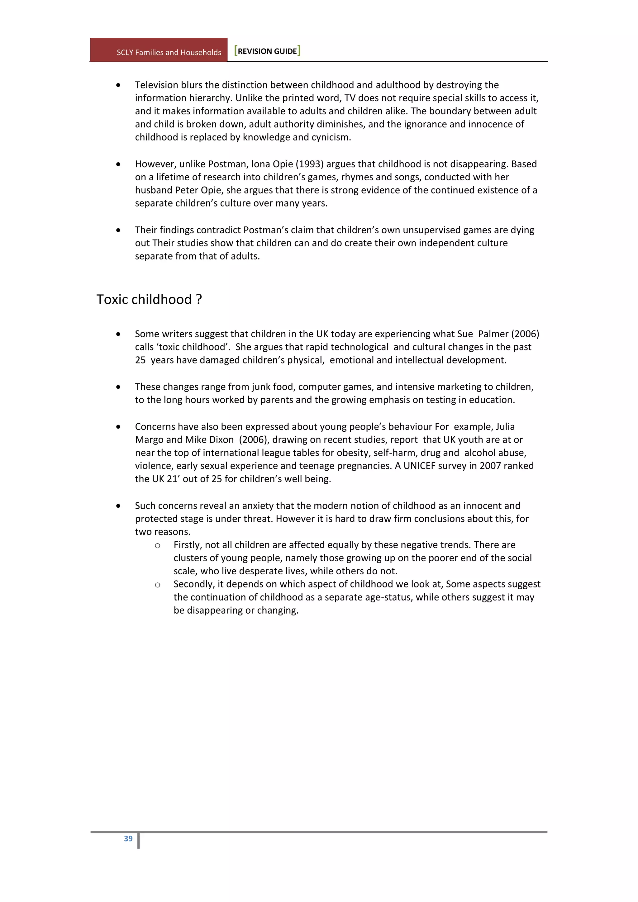 SCLY Families and Households [REVISION GUIDE]
39
Television blurs the distinction between childhood and adulthood by destroying the
information hierarchy. Unlike the printed word, TV does not require special skills to access it,
and it makes information available to adults and children alike. The boundary between adult
and child is broken down, adult authority diminishes, and the ignorance and innocence of
childhood is replaced by knowledge and cynicism.
However, unlike Postman, lona Opie (1993) argues that childhood is not disappearing. Based
on a lifetime of research into children’s games, rhymes and songs, conducted with her
husband Peter Opie, she argues that there is strong evidence of the continued existence of a
separate children’s culture over many years.
Their findings contradict Postman’s claim that children’s own unsupervised games are dying
out Their studies show that children can and do create their own independent culture
separate from that of adults.
Toxic childhood ?
Some writers suggest that children in the UK today are experiencing what Sue Palmer (2006)
calls ‘toxic childhood’. She argues that rapid technological and cultural changes in the past
25 years have damaged children’s physical, emotional and intellectual development.
These changes range from junk food, computer games, and intensive marketing to children,
to the long hours worked by parents and the growing emphasis on testing in education.
Concerns have also been expressed about young people’s behaviour For example, Julia
Margo and Mike Dixon (2006), drawing on recent studies, report that UK youth are at or
near the top of international league tables for obesity, self-harm, drug and alcohol abuse,
violence, early sexual experience and teenage pregnancies. A UNICEF survey in 2007 ranked
the UK 21’ out of 25 for children’s well being.
Such concerns reveal an anxiety that the modern notion of childhood as an innocent and
protected stage is under threat. However it is hard to draw firm conclusions about this, for
two reasons.
o Firstly, not all children are affected equally by these negative trends. There are
clusters of young people, namely those growing up on the poorer end of the social
scale, who live desperate lives, while others do not.
o Secondly, it depends on which aspect of childhood we look at, Some aspects suggest
the continuation of childhood as a separate age-status, while others suggest it may
be disappearing or changing.
 