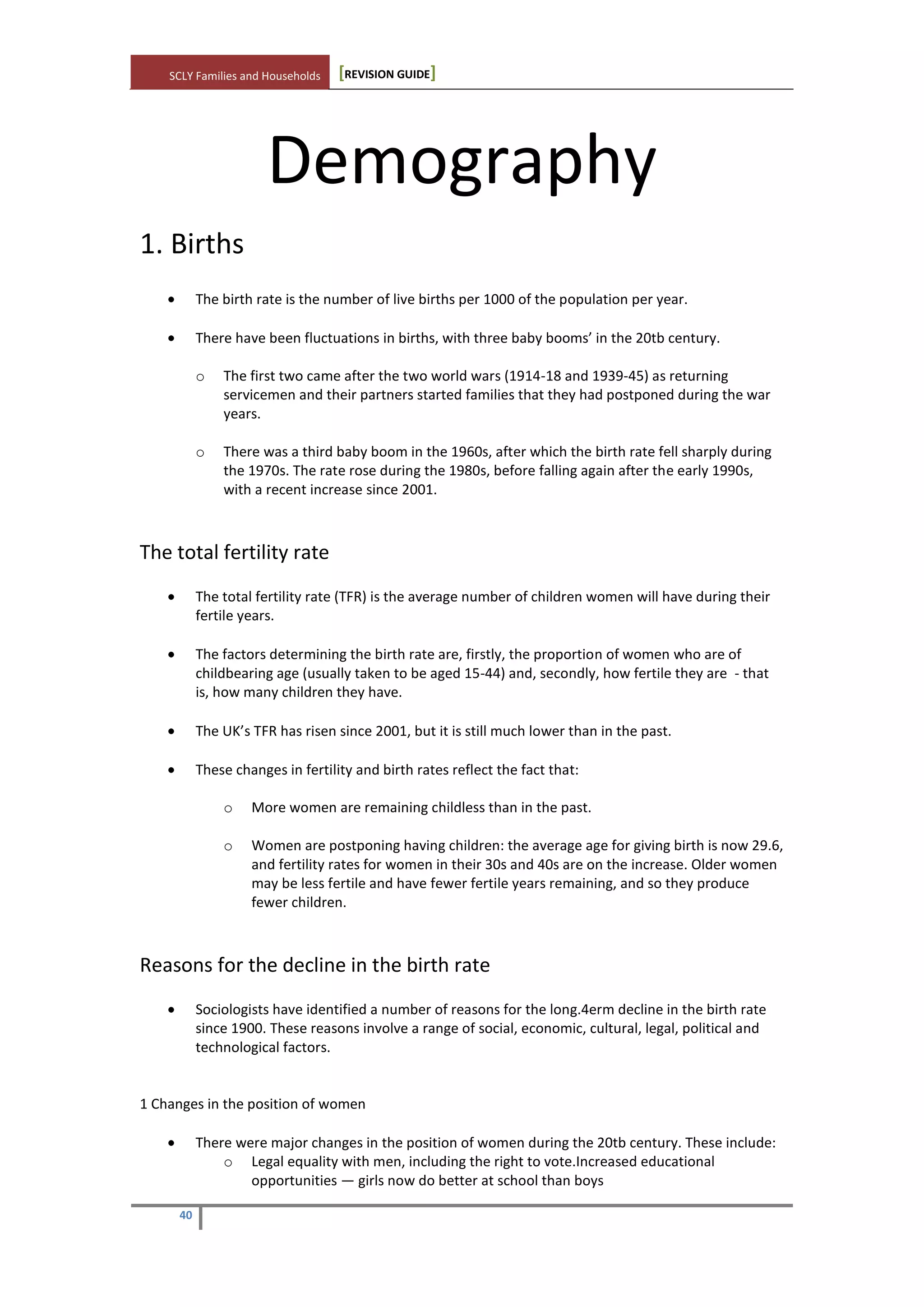 SCLY Families and Households [REVISION GUIDE]
40
Demography
1. Births
The birth rate is the number of live births per 1000 of the population per year.
There have been fluctuations in births, with three baby booms’ in the 20tb century.
o The first two came after the two world wars (1914-18 and 1939-45) as returning
servicemen and their partners started families that they had postponed during the war
years.
o There was a third baby boom in the 1960s, after which the birth rate fell sharply during
the 1970s. The rate rose during the 1980s, before falling again after the early 1990s,
with a recent increase since 2001.
The total fertility rate
The total fertility rate (TFR) is the average number of children women will have during their
fertile years.
The factors determining the birth rate are, firstly, the proportion of women who are of
childbearing age (usually taken to be aged 15-44) and, secondly, how fertile they are - that
is, how many children they have.
The UK’s TFR has risen since 2001, but it is still much lower than in the past.
These changes in fertility and birth rates reflect the fact that:
o More women are remaining childless than in the past.
o Women are postponing having children: the average age for giving birth is now 29.6,
and fertility rates for women in their 30s and 40s are on the increase. Older women
may be less fertile and have fewer fertile years remaining, and so they produce
fewer children.
Reasons for the decline in the birth rate
Sociologists have identified a number of reasons for the long.4erm decline in the birth rate
since 1900. These reasons involve a range of social, economic, cultural, legal, political and
technological factors.
1 Changes in the position of women
There were major changes in the position of women during the 20tb century. These include:
o Legal equality with men, including the right to vote.Increased educational
opportunities — girls now do better at school than boys
 