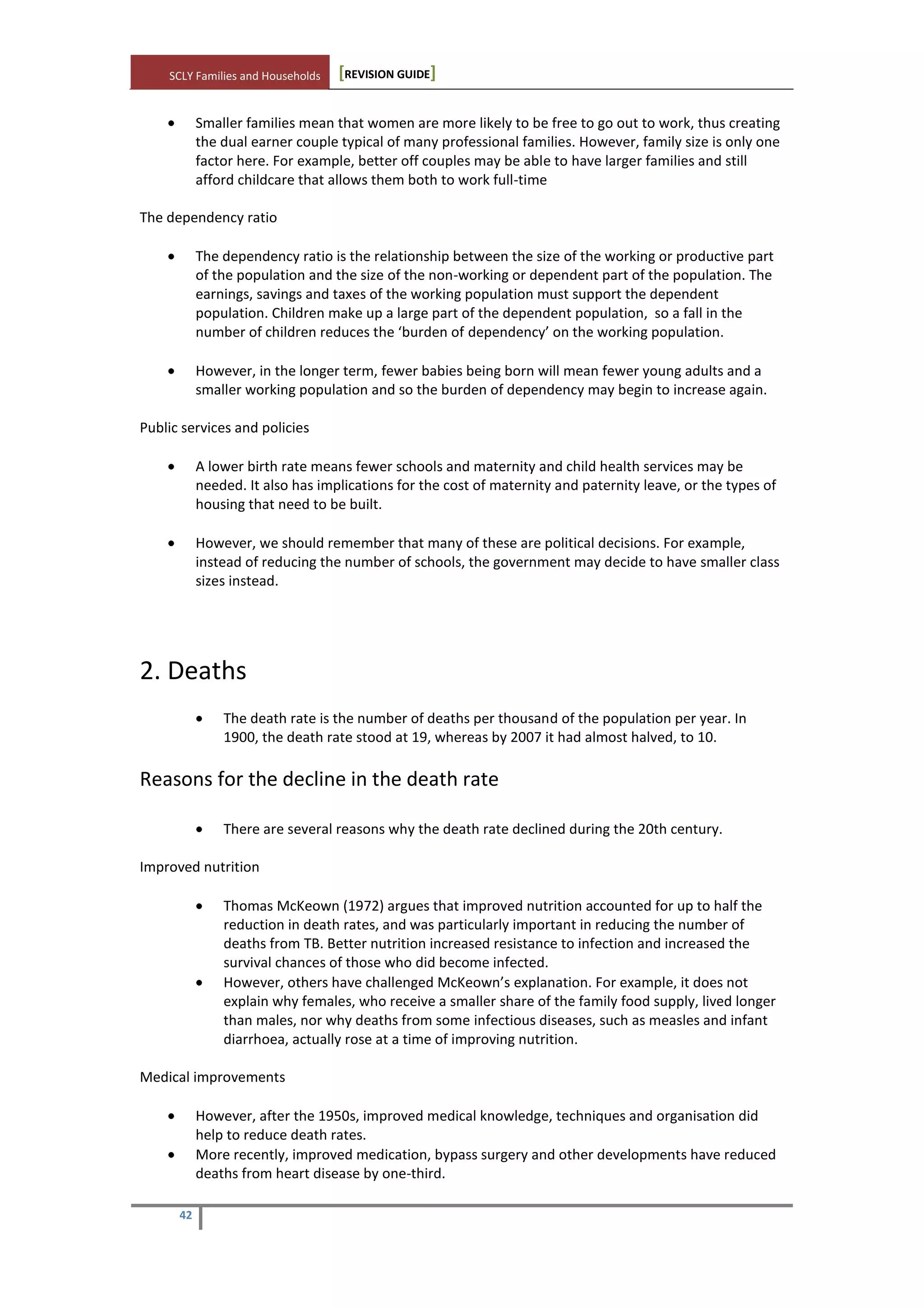 SCLY Families and Households [REVISION GUIDE]
42
Smaller families mean that women are more likely to be free to go out to work, thus creating
the dual earner couple typical of many professional families. However, family size is only one
factor here. For example, better off couples may be able to have larger families and still
afford childcare that allows them both to work full-time
The dependency ratio
The dependency ratio is the relationship between the size of the working or productive part
of the population and the size of the non-working or dependent part of the population. The
earnings, savings and taxes of the working population must support the dependent
population. Children make up a large part of the dependent population, so a fall in the
number of children reduces the ‘burden of dependency’ on the working population.
However, in the longer term, fewer babies being born will mean fewer young adults and a
smaller working population and so the burden of dependency may begin to increase again.
Public services and policies
A lower birth rate means fewer schools and maternity and child health services may be
needed. It also has implications for the cost of maternity and paternity leave, or the types of
housing that need to be built.
However, we should remember that many of these are political decisions. For example,
instead of reducing the number of schools, the government may decide to have smaller class
sizes instead.
2. Deaths
The death rate is the number of deaths per thousand of the population per year. In
1900, the death rate stood at 19, whereas by 2007 it had almost halved, to 10.
Reasons for the decline in the death rate
There are several reasons why the death rate declined during the 20th century.
Improved nutrition
Thomas McKeown (1972) argues that improved nutrition accounted for up to half the
reduction in death rates, and was particularly important in reducing the number of
deaths from TB. Better nutrition increased resistance to infection and increased the
survival chances of those who did become infected.
However, others have challenged McKeown’s explanation. For example, it does not
explain why females, who receive a smaller share of the family food supply, lived longer
than males, nor why deaths from some infectious diseases, such as measles and infant
diarrhoea, actually rose at a time of improving nutrition.
Medical improvements
However, after the 1950s, improved medical knowledge, techniques and organisation did
help to reduce death rates.
More recently, improved medication, bypass surgery and other developments have reduced
deaths from heart disease by one-third.
 