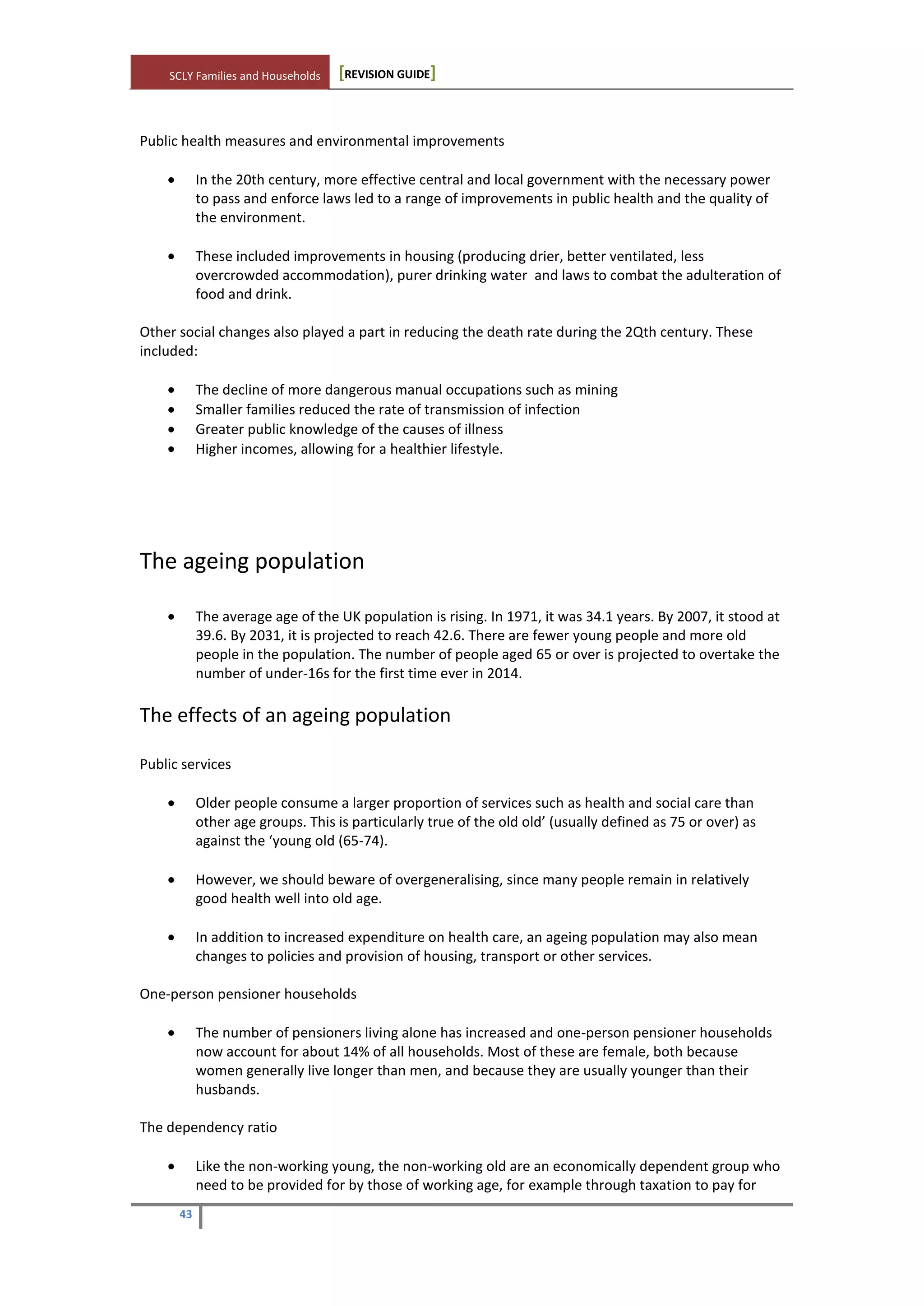 SCLY Families and Households [REVISION GUIDE]
43
Public health measures and environmental improvements
In the 20th century, more effective central and local government with the necessary power
to pass and enforce laws led to a range of improvements in public health and the quality of
the environment.
These included improvements in housing (producing drier, better ventilated, less
overcrowded accommodation), purer drinking water and laws to combat the adulteration of
food and drink.
Other social changes also played a part in reducing the death rate during the 2Qth century. These
included:
The decline of more dangerous manual occupations such as mining
Smaller families reduced the rate of transmission of infection
Greater public knowledge of the causes of illness
Higher incomes, allowing for a healthier lifestyle.
The ageing population
The average age of the UK population is rising. In 1971, it was 34.1 years. By 2007, it stood at
39.6. By 2031, it is projected to reach 42.6. There are fewer young people and more old
people in the population. The number of people aged 65 or over is projected to overtake the
number of under-16s for the first time ever in 2014.
The effects of an ageing population
Public services
Older people consume a larger proportion of services such as health and social care than
other age groups. This is particularly true of the old old’ (usually defined as 75 or over) as
against the ‘young old (65-74).
However, we should beware of overgeneralising, since many people remain in relatively
good health well into old age.
In addition to increased expenditure on health care, an ageing population may also mean
changes to policies and provision of housing, transport or other services.
One-person pensioner households
The number of pensioners living alone has increased and one-person pensioner households
now account for about 14% of all households. Most of these are female, both because
women generally live longer than men, and because they are usually younger than their
husbands.
The dependency ratio
Like the non-working young, the non-working old are an economically dependent group who
need to be provided for by those of working age, for example through taxation to pay for
 