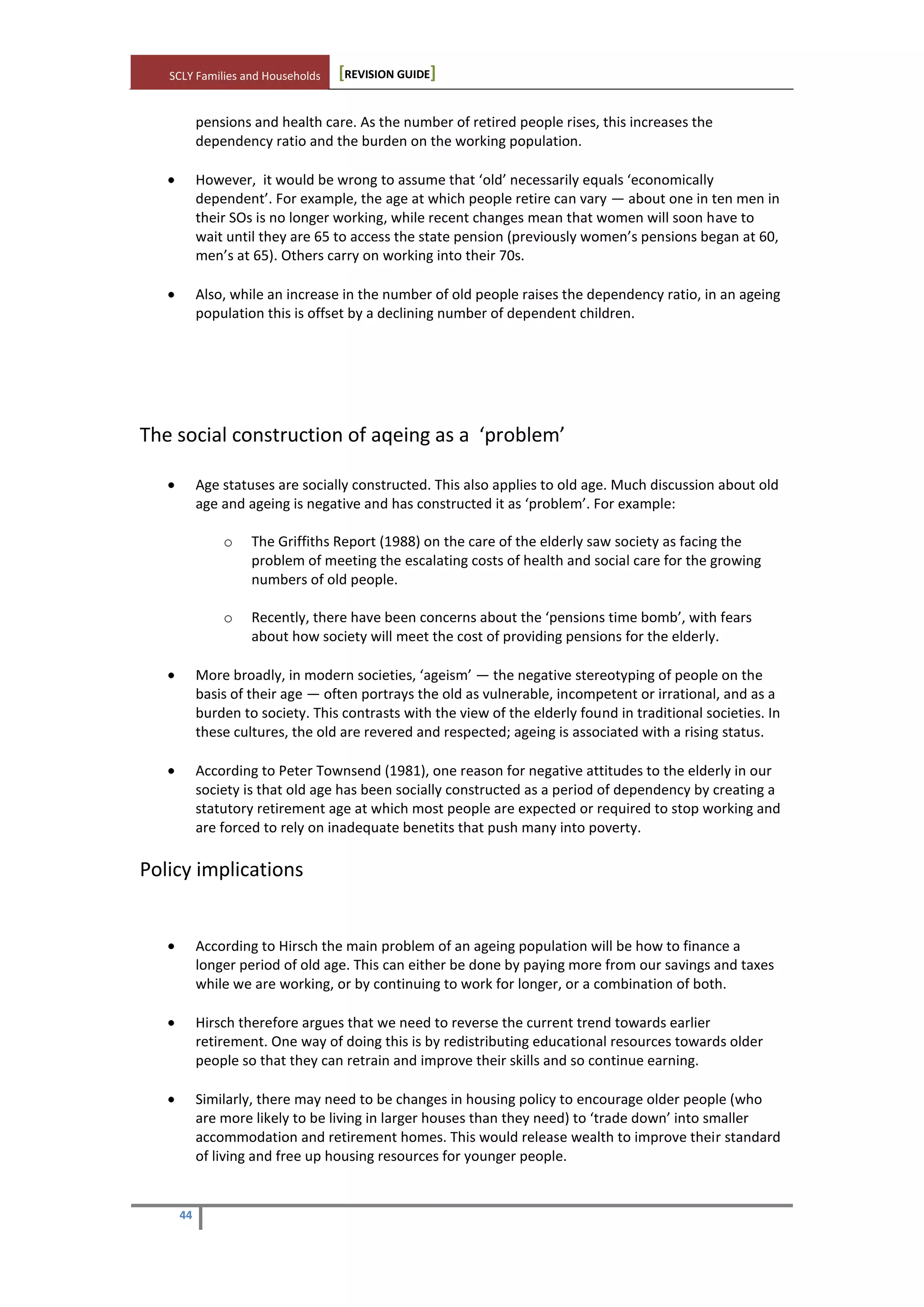 SCLY Families and Households [REVISION GUIDE]
44
pensions and health care. As the number of retired people rises, this increases the
dependency ratio and the burden on the working population.
However, it would be wrong to assume that ‘old’ necessarily equals ‘economically
dependent’. For example, the age at which people retire can vary — about one in ten men in
their SOs is no longer working, while recent changes mean that women will soon have to
wait until they are 65 to access the state pension (previously women’s pensions began at 60,
men’s at 65). Others carry on working into their 70s.
Also, while an increase in the number of old people raises the dependency ratio, in an ageing
population this is offset by a declining number of dependent children.
The social construction of aqeing as a ‘problem’
Age statuses are socially constructed. This also applies to old age. Much discussion about old
age and ageing is negative and has constructed it as ‘problem’. For example:
o The Griffiths Report (1988) on the care of the elderly saw society as facing the
problem of meeting the escalating costs of health and social care for the growing
numbers of old people.
o Recently, there have been concerns about the ‘pensions time bomb’, with fears
about how society will meet the cost of providing pensions for the elderly.
More broadly, in modern societies, ‘ageism’ — the negative stereotyping of people on the
basis of their age — often portrays the old as vulnerable, incompetent or irrational, and as a
burden to society. This contrasts with the view of the elderly found in traditional societies. In
these cultures, the old are revered and respected; ageing is associated with a rising status.
According to Peter Townsend (1981), one reason for negative attitudes to the elderly in our
society is that old age has been socially constructed as a period of dependency by creating a
statutory retirement age at which most people are expected or required to stop working and
are forced to rely on inadequate benetits that push many into poverty.
Policy implications
According to Hirsch the main problem of an ageing population will be how to finance a
longer period of old age. This can either be done by paying more from our savings and taxes
while we are working, or by continuing to work for longer, or a combination of both.
Hirsch therefore argues that we need to reverse the current trend towards earlier
retirement. One way of doing this is by redistributing educational resources towards older
people so that they can retrain and improve their skills and so continue earning.
Similarly, there may need to be changes in housing policy to encourage older people (who
are more likely to be living in larger houses than they need) to ‘trade down’ into smaller
accommodation and retirement homes. This would release wealth to improve their standard
of living and free up housing resources for younger people.
 