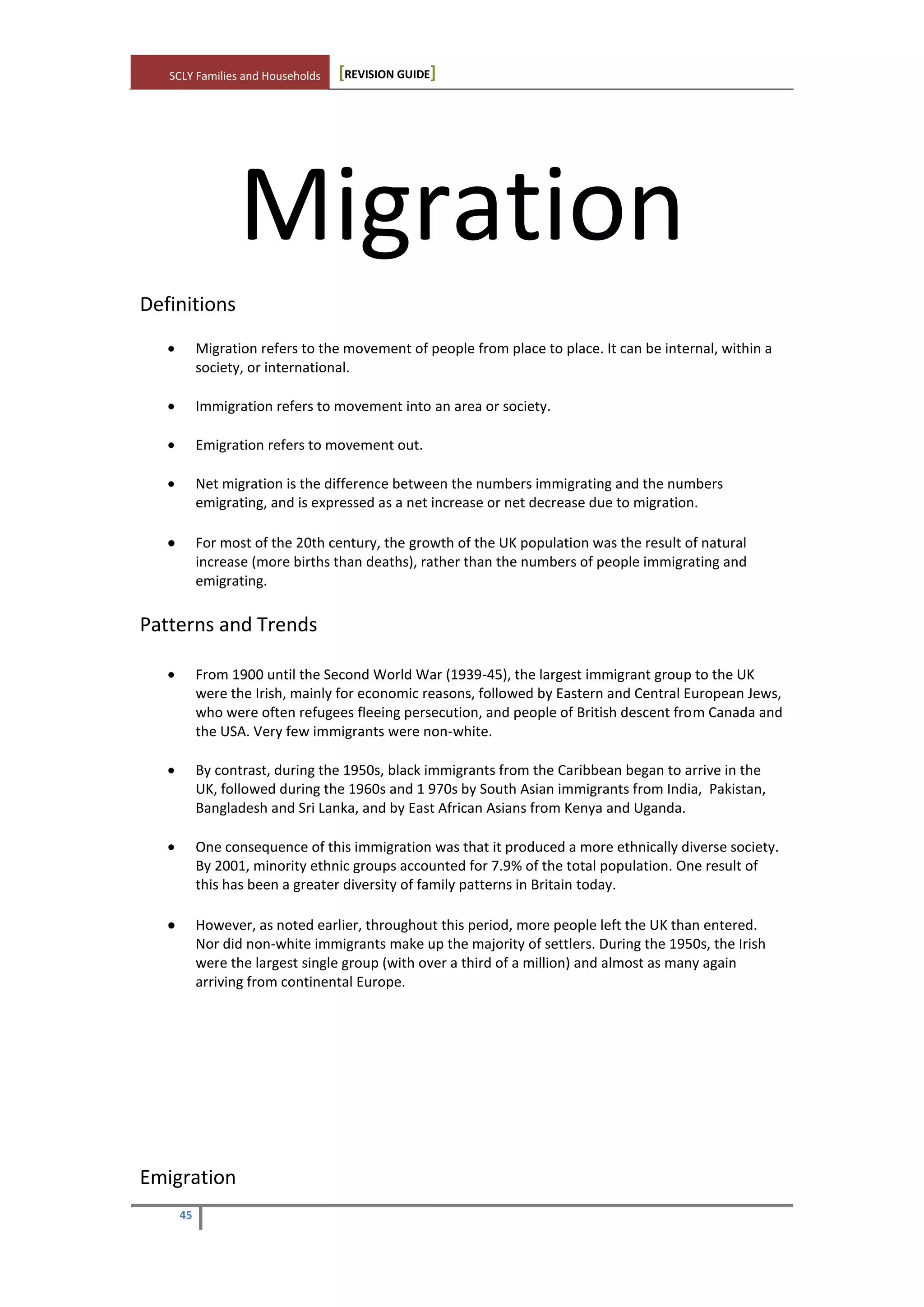 SCLY Families and Households [REVISION GUIDE]
45
Migration
Definitions
Migration refers to the movement of people from place to place. It can be internal, within a
society, or international.
Immigration refers to movement into an area or society.
Emigration refers to movement out.
Net migration is the difference between the numbers immigrating and the numbers
emigrating, and is expressed as a net increase or net decrease due to migration.
For most of the 20th century, the growth of the UK population was the result of natural
increase (more births than deaths), rather than the numbers of people immigrating and
emigrating.
Patterns and Trends
From 1900 until the Second World War (1939-45), the largest immigrant group to the UK
were the Irish, mainly for economic reasons, followed by Eastern and Central European Jews,
who were often refugees fleeing persecution, and people of British descent from Canada and
the USA. Very few immigrants were non-white.
By contrast, during the 1950s, black immigrants from the Caribbean began to arrive in the
UK, followed during the 1960s and 1 970s by South Asian immigrants from India, Pakistan,
Bangladesh and Sri Lanka, and by East African Asians from Kenya and Uganda.
One consequence of this immigration was that it produced a more ethnically diverse society.
By 2001, minority ethnic groups accounted for 7.9% of the total population. One result of
this has been a greater diversity of family patterns in Britain today.
However, as noted earlier, throughout this period, more people left the UK than entered.
Nor did non-white immigrants make up the majority of settlers. During the 1950s, the Irish
were the largest single group (with over a third of a million) and almost as many again
arriving from continental Europe.
Emigration
 