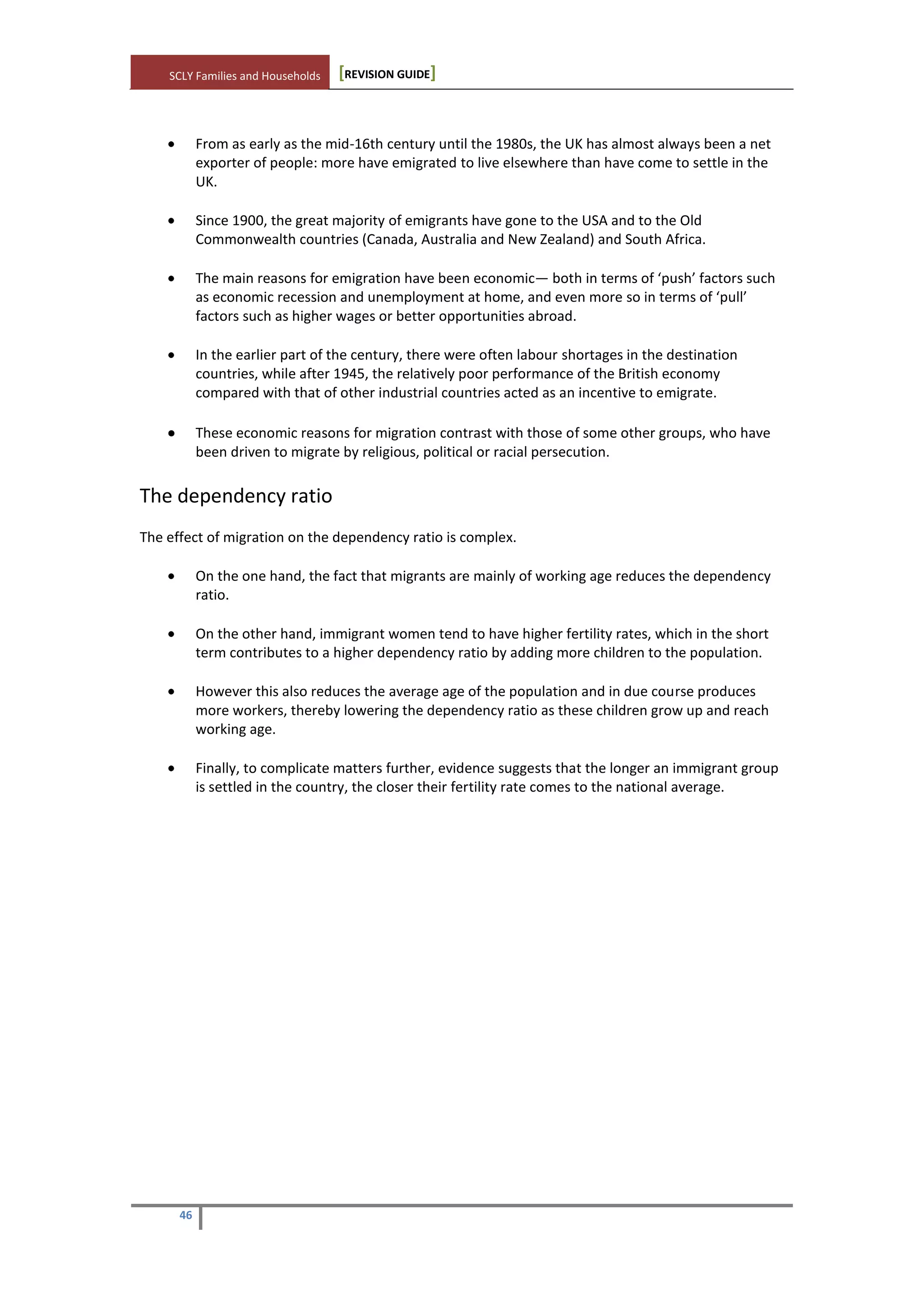 SCLY Families and Households [REVISION GUIDE]
46
From as early as the mid-16th century until the 1980s, the UK has almost always been a net
exporter of people: more have emigrated to live elsewhere than have come to settle in the
UK.
Since 1900, the great majority of emigrants have gone to the USA and to the Old
Commonwealth countries (Canada, Australia and New Zealand) and South Africa.
The main reasons for emigration have been economic— both in terms of ‘push’ factors such
as economic recession and unemployment at home, and even more so in terms of ‘pull’
factors such as higher wages or better opportunities abroad.
In the earlier part of the century, there were often labour shortages in the destination
countries, while after 1945, the relatively poor performance of the British economy
compared with that of other industrial countries acted as an incentive to emigrate.
These economic reasons for migration contrast with those of some other groups, who have
been driven to migrate by religious, political or racial persecution.
The dependency ratio
The effect of migration on the dependency ratio is complex.
On the one hand, the fact that migrants are mainly of working age reduces the dependency
ratio.
On the other hand, immigrant women tend to have higher fertility rates, which in the short
term contributes to a higher dependency ratio by adding more children to the population.
However this also reduces the average age of the population and in due course produces
more workers, thereby lowering the dependency ratio as these children grow up and reach
working age.
Finally, to complicate matters further, evidence suggests that the longer an immigrant group
is settled in the country, the closer their fertility rate comes to the national average.
 