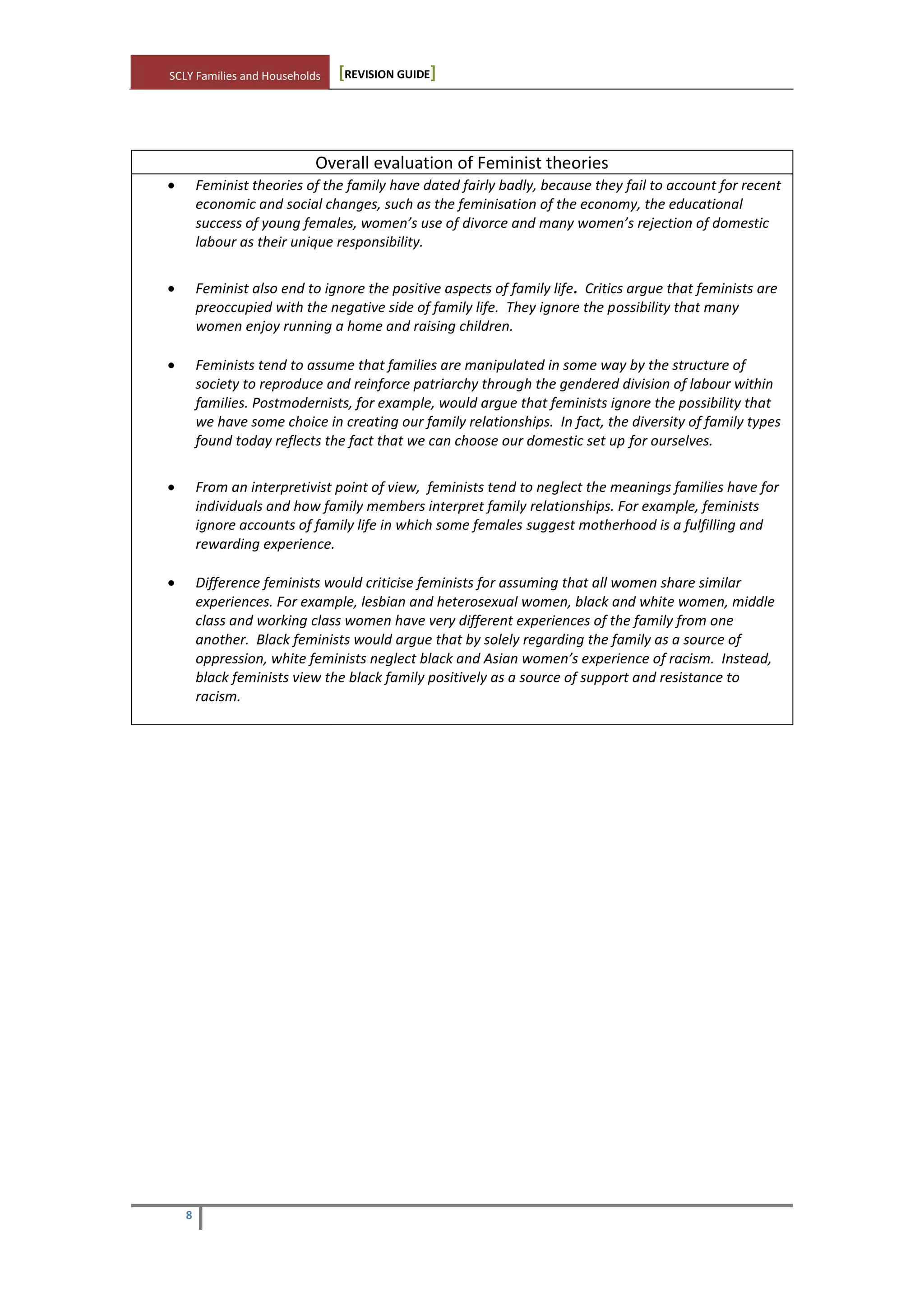 SCLY Families and Households [REVISION GUIDE]
8
Overall evaluation of Feminist theories
Feminist theories of the family have dated fairly badly, because they fail to account for recent
economic and social changes, such as the feminisation of the economy, the educational
success of young females, women’s use of divorce and many women’s rejection of domestic
labour as their unique responsibility.
Feminist also end to ignore the positive aspects of family life. Critics argue that feminists are
preoccupied with the negative side of family life. They ignore the possibility that many
women enjoy running a home and raising children.
Feminists tend to assume that families are manipulated in some way by the structure of
society to reproduce and reinforce patriarchy through the gendered division of labour within
families. Postmodernists, for example, would argue that feminists ignore the possibility that
we have some choice in creating our family relationships. In fact, the diversity of family types
found today reflects the fact that we can choose our domestic set up for ourselves.
From an interpretivist point of view, feminists tend to neglect the meanings families have for
individuals and how family members interpret family relationships. For example, feminists
ignore accounts of family life in which some females suggest motherhood is a fulfilling and
rewarding experience.
Difference feminists would criticise feminists for assuming that all women share similar
experiences. For example, lesbian and heterosexual women, black and white women, middle
class and working class women have very different experiences of the family from one
another. Black feminists would argue that by solely regarding the family as a source of
oppression, white feminists neglect black and Asian women’s experience of racism. Instead,
black feminists view the black family positively as a source of support and resistance to
racism.
 