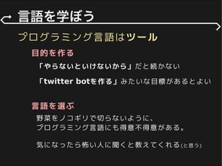 プログラミング言語はツール
「やらないといけないから」だと続かない
「twitter botを作る」みたいな目標があるとよい
目的を作る
言語を選ぶ
野菜をノコギリで切らないように、
プログラミング言語にも得意不得意がある。
気になったら怖い人に聞くと教えてくれる(と思う)
 