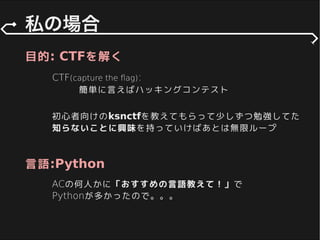 CTF(capture the ﬂag):
簡単に言えばハッキングコンテスト
目的: CTFを解く
言語:Python
初心者向けのksnctfを教えてもらって少しずつ勉強してた
知らないことに興味を持っていけばあとは無限ループ
ACの何人かに「おすすめの言語教えて！」で
Pythonが多かったので。。。
 