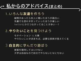 1.いろんな友達を作ろう
疑問があったら友人に聞いたほうが面白い
twitterとかでつながってることが多い…?
先輩でも恐れず作っていったほうが楽しい
授業を期待してはいけない
大学は自由なので自分でやらないとなにもない
3.自主的に学んだり遊ぼう
2.やりたいことを見つけよう
モチベーション is 大事.
やりたいことが決まれば、必要な技術が見えてくる
 
