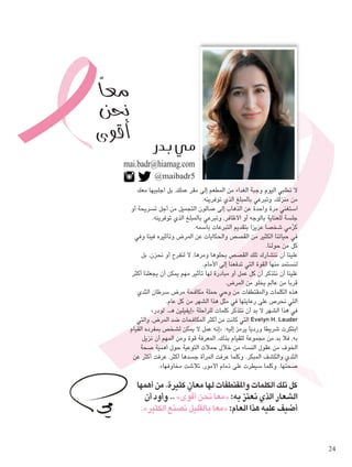 mai.badr@hiamag.com 
@maibadr5 
لا تطلبي اليوم وجبة الغداء من المطعم إلى مقر عملك، بل اجلبيها معك 
من منزلك، وتبرعي بالمبلغ الذي توفرينه. 
استغني مرة واحدة عن الذهاب إلى صالون التجميل من أجل تسريحة أو 
جلسة للعناية بالوجه أو الأظافر، وتبرعي بالمبلغ الذي توفرينه. 
كرّمي شخصا عزيزا بتقديم التبرعات باسمه. 
في حياتنا الكثير من القصص والحكايات عن المرض وتأثيره فينا وفي 
كل من حولنا. 
علينا أن نتشارك تلك القصص بحلوها ومرها، لا لنفرح أو نحزن، بل 
لنستمد منها القوة التي تدفعنا إلى الأمام. 
علينا أن نتذكر أن كل عمل أو مبادرة لها تأثير مهم يمكن أن يجعلنا أكثر 
قربا من عالم يخلو من المرض. 
هذه الكلمات والمقتطفات من وحي حملة مكافحة مرض سرطان الثدي 
التي نحرص على رعايتها في مثل هذا الشهر من كل عام. 
» إيفيلين هـ. لودر « في هذا الشهر لا بد أن نتذكر كلمات للراحلة 
التي كانت من أكثر المكافحات ضد المرض، والتي Evelyn H. Lauder 
إنه عمل لا يمكن لشخص بمفرده القيام « : ابتكرت شريطا ورديا يرمز إليه 
به، فلا بد من مجموعة للقيام بذلك، المعرفة قوة ومن المهم أن نزيل 
الخوف من عقول النساء من خلال حملات التوعية حول أهمية صحة 
الثدي والكشف المبكر. وكلما عرفت المرأة جسدها أكثر، عرفت أكثر عن 
.» صحتها. وكلما سيطرت على ذمام الأمور، تلاشت مخاوفها 
كل تلك الكلمات والمقتطفات لها معانٍ كثيرة، من أهمها 
وأود أن .. » معا نحن أقوى « : الشعار الذي نعتز به 
.» معا بالقليل نصنع الكثير « : أضيف عليه هذا العام 
معاً 
نحن 
أقوى G 
24 
 