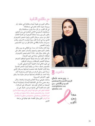 مع عائلتي الثانية 
سأكتب اليوم عن طبيبة مُجدة ومتفانية في عملها، وأم 
وزوجة مميزة، كانت تعمل في مستشفانا. 
في كل أكتوبر من كل سنة يتزين مستشفانا وكل 
مستشفيات السعودي الألماني المنتشرة في دول الخليج، 
باللون الوردي، ونبدأ حملتنا التوعوية عن أهمية الكشف 
المبكر عن مرض سرطان الثدي، وإجراء فحص الماموجرام 
للثدي مرة في السنة لكل سيدة تجاوزت الأربعين، ونقدم 
حسومات خاصة ) 50 في المئة( لكل من تريد التشخيص 
وإجراء الفحص. 
بينما كنت جالسة ذات مساء مع أطفالي بعد يوم حافل 
بالعمل، أتابع معهم برامجهم، وأتسامر معهم، خطر على 
لماذا لا نقدم فحص الماموجرام « : بالي خاطر سؤال هام 
.» لموظفات المستشفى مجانا في شهر التوعية 
لم أنتظر كثيرا، وأرسلت إيميلا لجميع الموظفين أخبرهم 
بمجانية الفحص للموظفات وزوجات الموظفين. 
في اليوم التالي قرأت الطبيبة المُجدة إيميلي، فقررت 
تخصيص نصف ساعة من وقتها لإجراء فحص لنفسها، 
وهنا كانت المفاجأة، فقد شخصت إصابتها بسرطان الثدي 
درجة أولى، وعلى الرغم من وقع الخبر وصعوبته لكن، 
ولله الحمد، تم اكتشاف إصابتها بمراحل مبكرة جدا، وقبل 
ظهور الأعراض السريرية. 
وتابعت طبيبتي مرحلة العلاج والجراحة والشفاء، والآن 
وبعد مضي سنة على اكتشافها الإصابة واجتيازها المرحلة 
.» الحمدالله على السلامة « : الصعبة من العلاج، أقول لها 
كتبت هذه القصة التي عشتها عن قرب لأؤكد على أن 
الكشف المبكر أكبر عدو لهذا المرض الذي يهدد حياة ملايين 
النساء.. وأن تخصيص نصف ساعة سنويا من وقت أي 
امرأة للفحص يساهم في حمايتها من خطورة استفحال 
هذا المرض الذي يمكن القضاء عليه نهائيا في مراحله 
الأولى. 
ص بـ U خا 
د. ريم محمد عثمان 
شفى û ست ù سة التنفيذية للم ù الرئي 
سعودي الألماني ـ دبي ù ال 
ceo@sghdubai.com 
sghdubai.com 
معاً 
نحن 
أقوى G 
26 
 