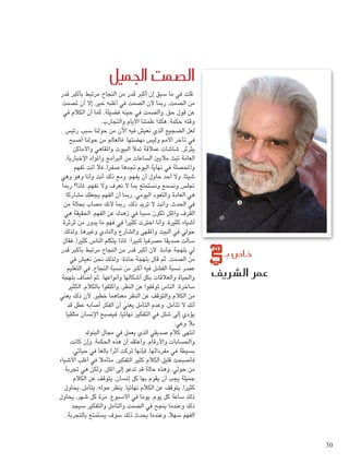 صمت الجميل ü ال 
شريف û عمر ال 
قلت في ما سبق إن أكبر قدر من النجاح مرتبط بأكبر قدر 
من الصمت، ربما لأن الصمت في أغلبه خير، إلا أن تصمت 
عن قول حق، والصمت في حينه فضيلة، كما أن الكلام في 
وقته حكمة، هكذا علمتنا الأيام والتجارب. 
لعل الضجيج الذي نعيش فيه الآن من حولنا سبب رئيس 
في تأخر الأمم وليس نهضتها، فالعالم من حولنا أصبح 
يثرثر، شاشات عملاقة تملأ البيوت والمقاهي والأماكن 
العامة تبث ملايين الساعات من البرامج والمواد الإخبارية، 
والمحصلة في نهاية اليوم تجدها صفرا، فلا أنت تفهم 
شيئا، ولا أحد حاول أن يفهم، ومع ذلك أنت وأنا وهو وهي 
نجلس ونسمع ونستمتع بما لا نعرف ولا نفهم، لماذا؟ ربما 
هي العادة والتعود اليومي، ربما أن الفهم يجعلك مشاركا 
في الحدث، وأنت لا تريد ذلك، ربما لأنك مصاب بحالة من 
القرف والملل تكون سببا في زهدك عن الفهم، الحقيقة هي 
أشياء كثيرة، وأنا احترت كثيرا في فهم ما يدور من ثرثرة 
حولي في البيت والمقهى والشارع والنادي وغيرها، ولذلك 
سألت صديقا مصرفيا كبيرا: لماذا يتكلم الناس كثيرا، فقال 
لي بلهجة جادة: لأن أكبر قدر من النجاح مرتبط بأكبر قدر 
من الصمت، ثم قال بلهجة حادة: ولذلك نحن نعيش في 
عصر نسبة الفشل فيه أكبر من نسبة النجاح، في التعليم 
والحياة والعلاقات بكل أشكالها وأنواعها. ثم أضاف بلهجة 
ساخرة: الناس توقفوا عن النظر، واكتفوا بالكلام، الكثير 
من الكلام والتوقف عن النظر معناهما خطير، لأن ذلك يعني 
أنك لا تتأمل، وعدم التأمل يعني أن الفكر أصابه عطل قد 
يؤدي إلى شلل في التفكير نهائيا، فيصبح الإنسان متلقيا 
بلا وعي. 
انتهى كلام صديقي الذي يعمل في مجال البنوك 
والحسابات والأرقام، وأعتقد أن هذه الحكمة، وإن كانت 
بسيطة في مفرداتها، فإنها تركت أثرا بالغا في حياتي، 
فأصبحت قليل الكلام كثير التفكير، متأملا في أغلب الأشياء 
من حولي، وهذه حالة قد تدعو إلى الملل، ولكن هي تجربة 
جميلة يجب أن يقوم بها كل إنسان، يتوقف عن الكلام 
كثيرا، يتوقف عن الكلام نهائيا، ينظر حوله، يتأمل، يحاول 
ذلك ساعة كل يوم، يوما في الأسبوع، مرة كل شهر، يحاول 
ذلك وعندما ينجح في الصمت والتأمل والتفكير سيجد 
الفهم سهلا، وعندما يحدث ذلك سوف يستمتع بالتجربة. 
ص بـ U خا 
30 
 