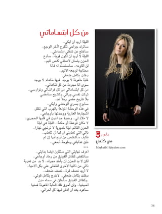 ساماتي ù من كل ابت 
الليلة أريد أن أبكي.. 
سأترك جراحي تتقرح لآخر الوجع.. 
سأخلع عن شفتي ابتسامتي.. 
الليلة لا أريد أن أكون قوية.. سأدع 
الحزن يتسلل لأعماقي كلص لئيم.. 
لن أقاومه.. سأستسلم له فأنا 
محتاجة لوجعه الأليم.. 
دخلت بكامل ضعفي 
غابة ملعونة لا يوجد فيها حكماء، لا يوجد 
سوى أنا مجردة من كل قناعاتي.. 
من كل ابتساماتي من كل فراشاتي ونوارسي.. 
تركت نفسي ورائي وكشبح سأمضي 
بلا تاريخ مضى وبلا غد.. 
سأبوح بسري الوحشي وأبكي.. 
في هذه الوحشة المولعة بالهرب التي تظلل 
أشجارها العارية ووحدتها بأوجاعي.. 
لا ملاذ لي.. وحيدة حد الموت في قلبها الحجري.. 
لا مكان لموعظة أو حكمة.. الليلة هي ليلة 
الحزن القاتم، ليلة خديرية لا ترتجي نهارا.. 
ذاتي التي تعذبني آن لها أن تتعذب.. 
فكيف سأتخلص من أوجاعها إن لم 
تذق عذاباتي وملوحة أدمعي.. 
*** 
أعرف نهايتي التي ستكون أيضا بدايتي.. 
سأنتفض كطائر الفينيق من رماد أوجاعي.. 
لكن لا بد للحزن أن يأخذ مجراه.. لا بد من تعرية 
ذاتي من ذاتها الأخرى لتتخلى عني بكل آلامها.. 
لا أريد نصف قوة.. نصف ضعف.. 
دخلت بكامل ضعفي.. لأخرج بكامل قوتي.. 
وكطائر الفينيق سأحلق في سماء مدن 
أحببتها.. ولن أحرق تلك الغابة الملعونة فمنها 
سأعود بعد أن أدفن فيها كل أحزاني. 
ص بـ U خا 
مي كتبي 
Maykutbi11@yahoo.com 
34 
 