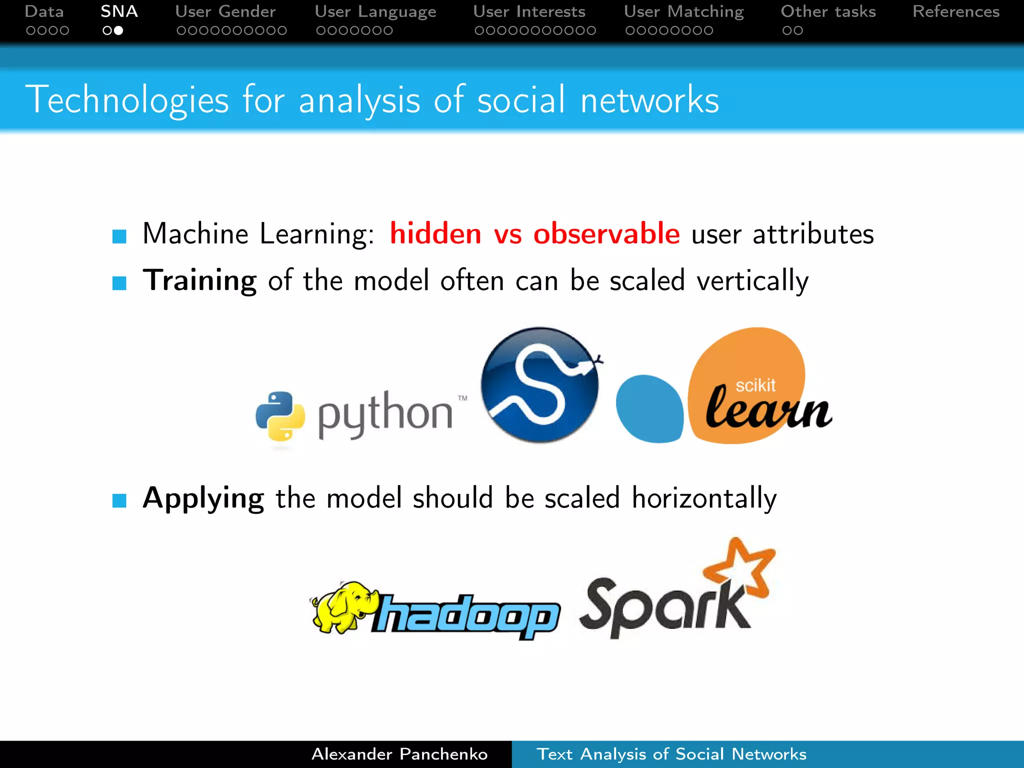 Data SNA User Gender User Language User Interests User Matching Other tasks References 
Technologies for analysis of social networks 
Machine Learning: hidden vs observable user attributes 
Training of the model often can be scaled vertically 
Applying the model should be scaled horizontally 
Alexander Panchenko Text Analysis of Social Networks 
 