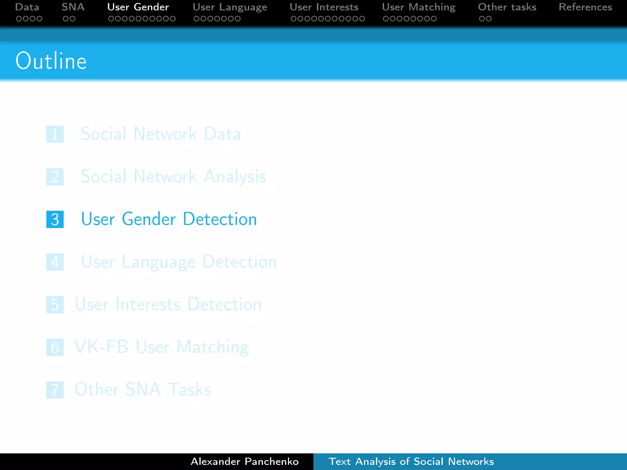 Data SNA User Gender User Language User Interests User Matching Other tasks References 
Outline 
1 Social Network Data 
2 Social Network Analysis 
3 User Gender Detection 
4 User Language Detection 
5 User Interests Detection 
6 VK-FB User Matching 
7 Other SNA Tasks 
Alexander Panchenko Text Analysis of Social Networks 
 