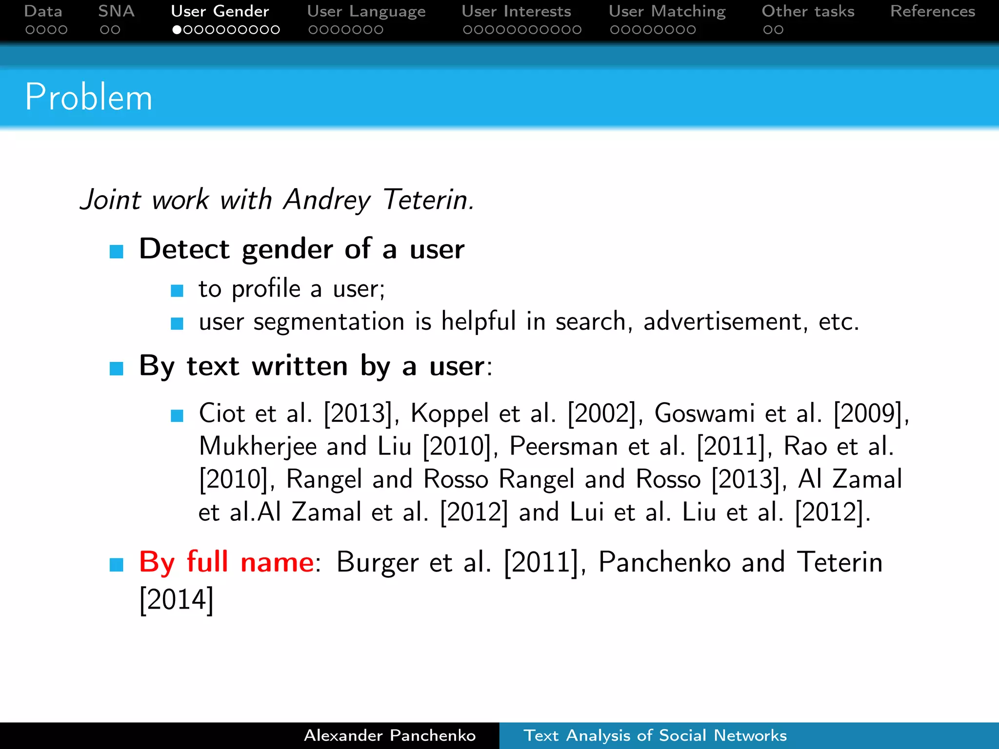 Data SNA User Gender User Language User Interests User Matching Other tasks References 
Problem 
Joint work with Andrey Teterin. 
Detect gender of a user 
to profile a user; 
user segmentation is helpful in search, advertisement, etc. 
By text written by a user: 
Ciot et al. [2013], Koppel et al. [2002], Goswami et al. [2009], 
Mukherjee and Liu [2010], Peersman et al. [2011], Rao et al. 
[2010], Rangel and Rosso Rangel and Rosso [2013], Al Zamal 
et al.Al Zamal et al. [2012] and Lui et al. Liu et al. [2012]. 
By full name: Burger et al. [2011], Panchenko and Teterin 
[2014] 
Alexander Panchenko Text Analysis of Social Networks 
 