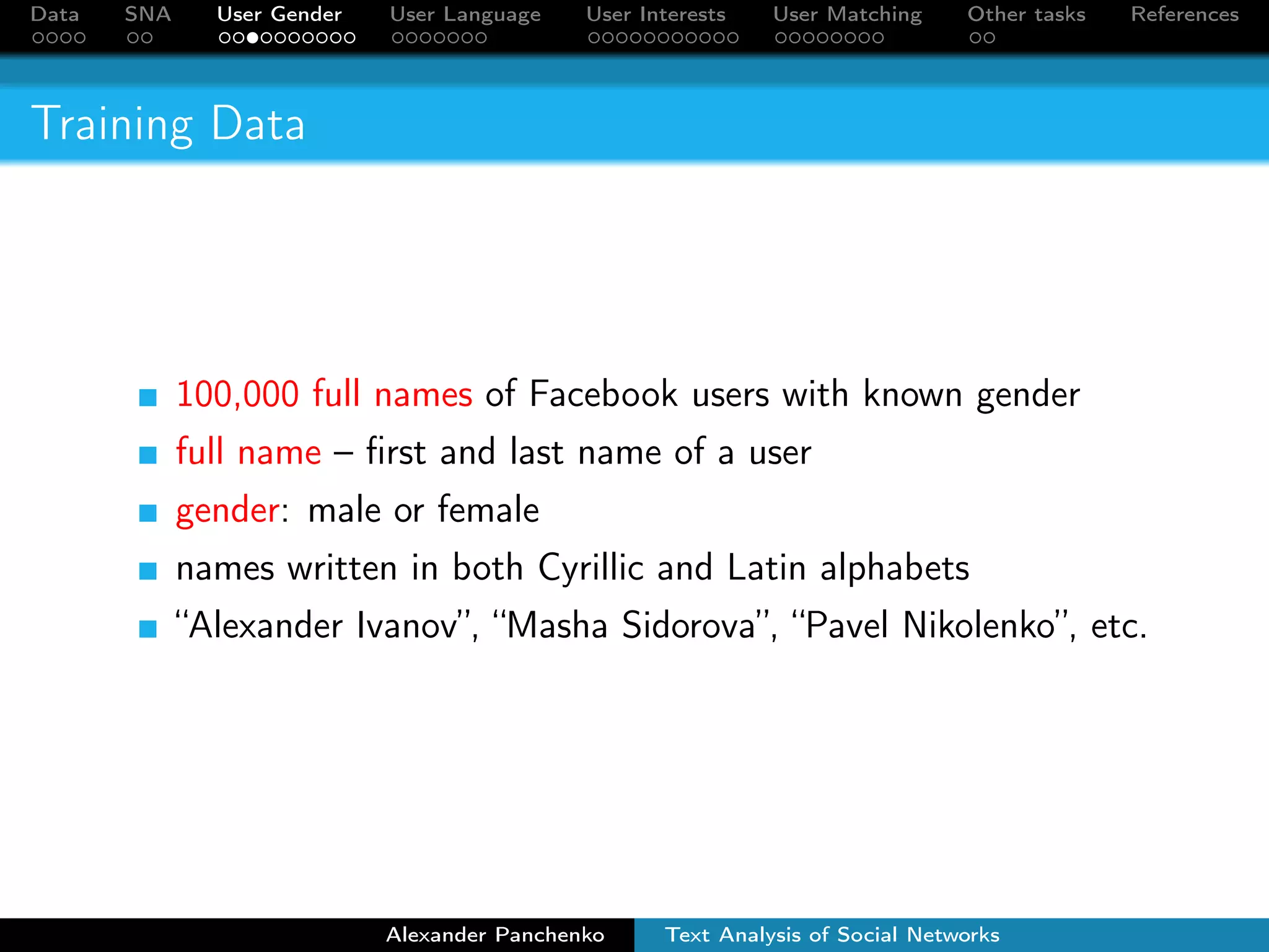 Data SNA User Gender User Language User Interests User Matching Other tasks References 
Training Data 
100,000 full names of Facebook users with known gender 
full name – first and last name of a user 
gender: male or female 
names written in both Cyrillic and Latin alphabets 
“Alexander Ivanov”, “Masha Sidorova”, “Pavel Nikolenko”, etc. 
Alexander Panchenko Text Analysis of Social Networks 
 