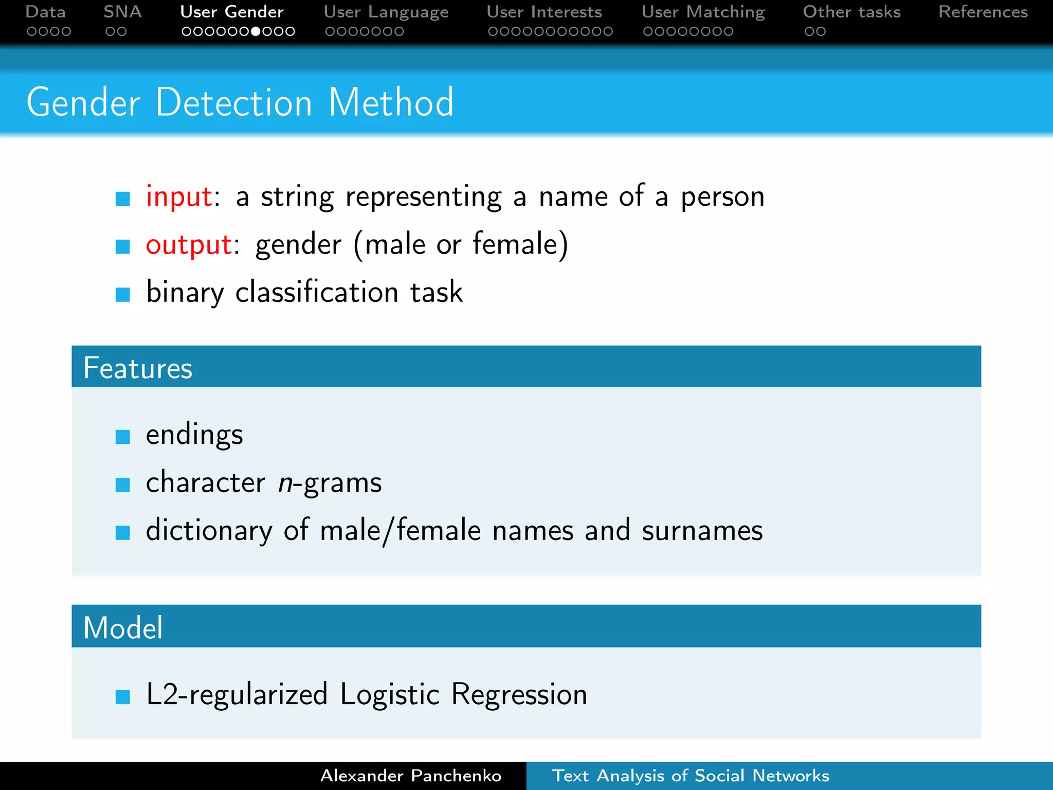Data SNA User Gender User Language User Interests User Matching Other tasks References 
Gender Detection Method 
input: a string representing a name of a person 
output: gender (male or female) 
binary classification task 
Features 
endings 
character n-grams 
dictionary of male/female names and surnames 
Model 
L2-regularized Logistic Regression 
Alexander Panchenko Text Analysis of Social Networks 
 