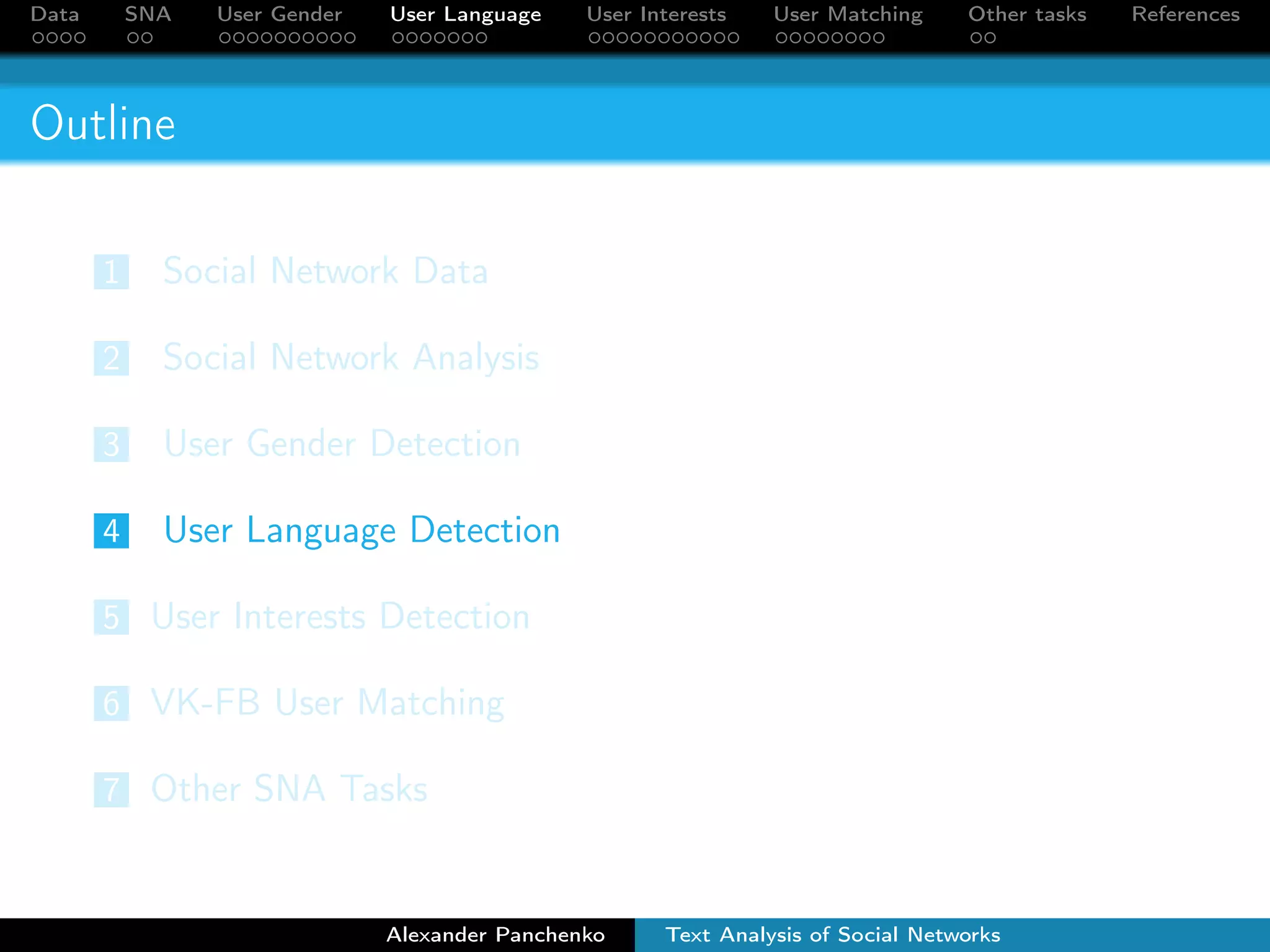 Data SNA User Gender User Language User Interests User Matching Other tasks References 
Outline 
1 Social Network Data 
2 Social Network Analysis 
3 User Gender Detection 
4 User Language Detection 
5 User Interests Detection 
6 VK-FB User Matching 
7 Other SNA Tasks 
Alexander Panchenko Text Analysis of Social Networks 
 