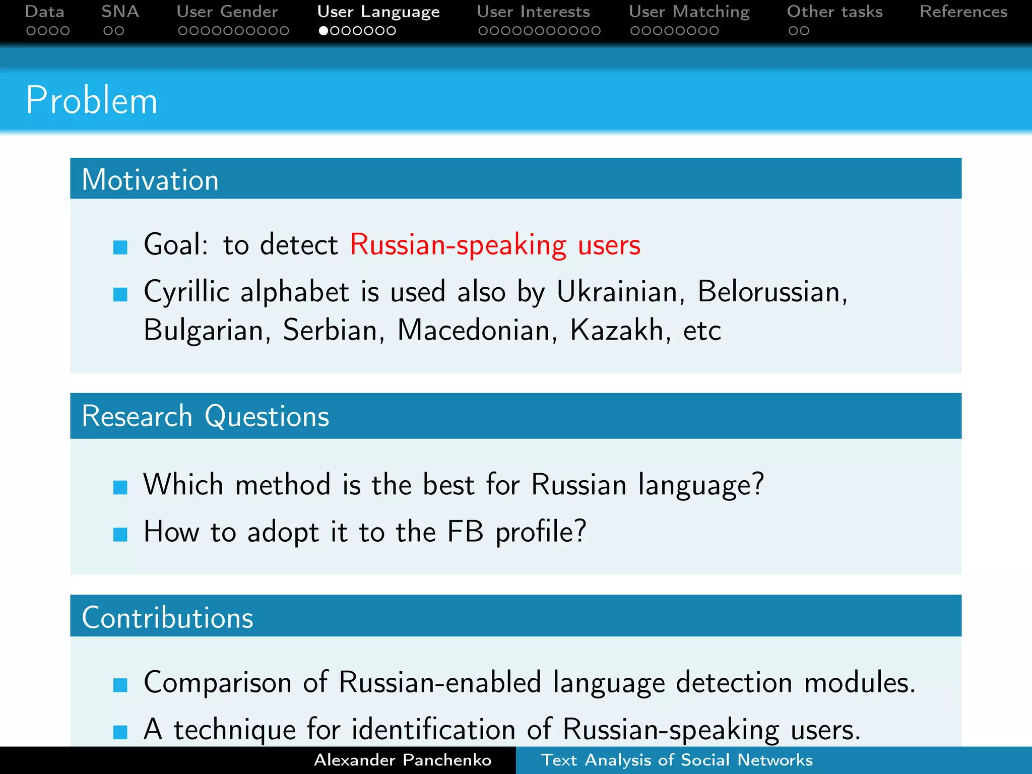 Data SNA User Gender User Language User Interests User Matching Other tasks References 
Problem 
Motivation 
Goal: to detect Russian-speaking users 
Cyrillic alphabet is used also by Ukrainian, Belorussian, 
Bulgarian, Serbian, Macedonian, Kazakh, etc 
Research Questions 
Which method is the best for Russian language? 
How to adopt it to the FB profile? 
Contributions 
Comparison of Russian-enabled language detection modules. 
A technique for identification of Russian-speaking users. 
Alexander Panchenko Text Analysis of Social Networks 
 