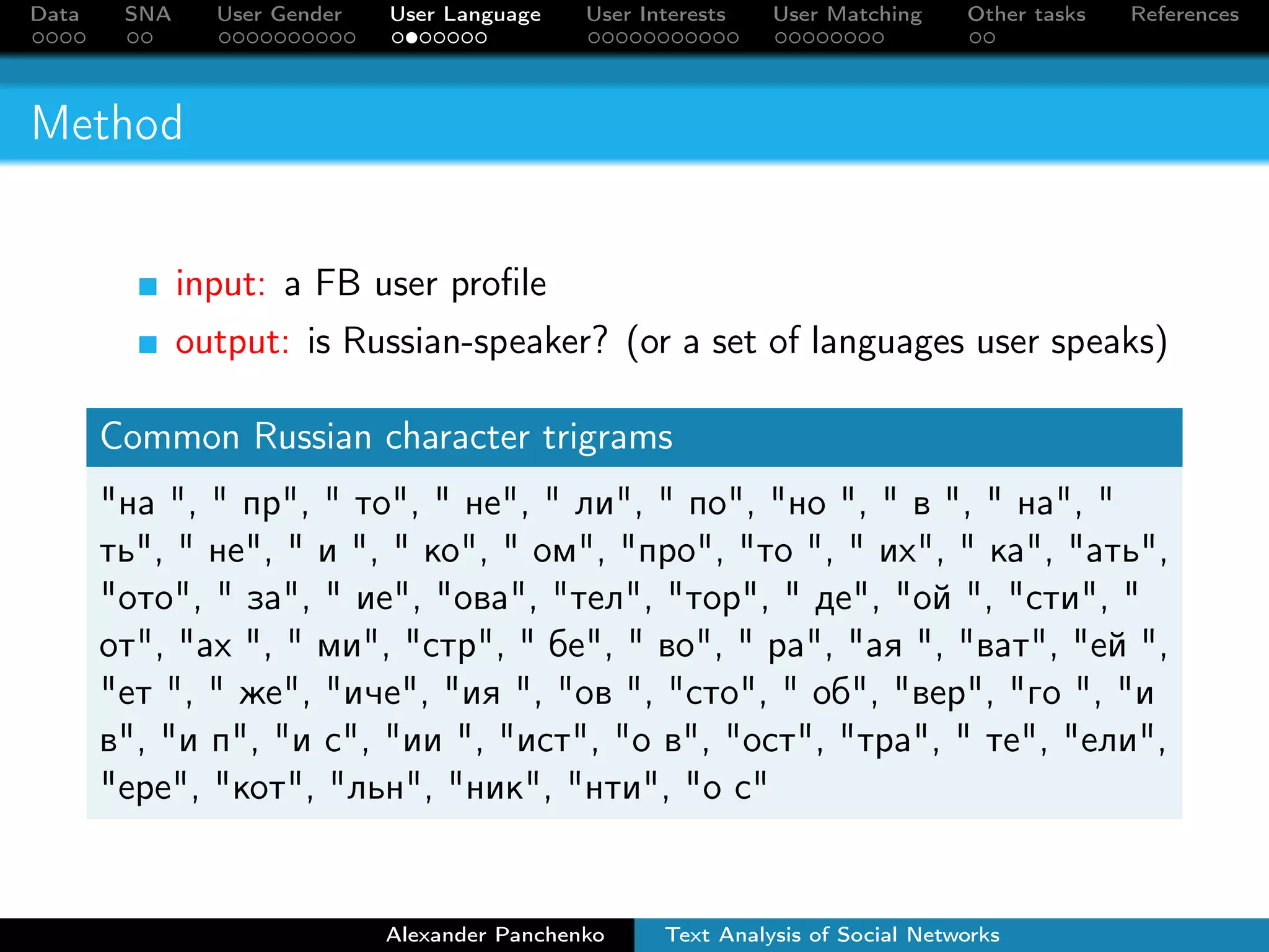 Data SNA User Gender User Language User Interests User Matching Other tasks References 
Method 
input: a FB user profile 
output: is Russian-speaker? (or a set of languages user speaks) 
Common Russian character trigrams 
íà ,  ïð,  òî,  íå,  ëè,  ïî, íî ,  â ,  íà,  
òü,  íå,  è ,  êî,  îì, ïðî, òî ,  èõ,  êà, àòü, 
îòî,  çà,  èå, îâà, òåë, òîð,  äå, îé , ñòè,  
îò, àõ ,  ìè, ñòð,  áå,  âî,  ðà, àÿ , âàò, åé , 
åò ,  æå, è÷å, èÿ , îâ , ñòî,  îá, âåð, ãî , è 
â, è ï, è ñ, èè , èñò, î â, îñò, òðà,  òå, åëè, 
åðå, êîò, ëüí, íèê, íòè, î ñ 
Alexander Panchenko Text Analysis of Social Networks 
 