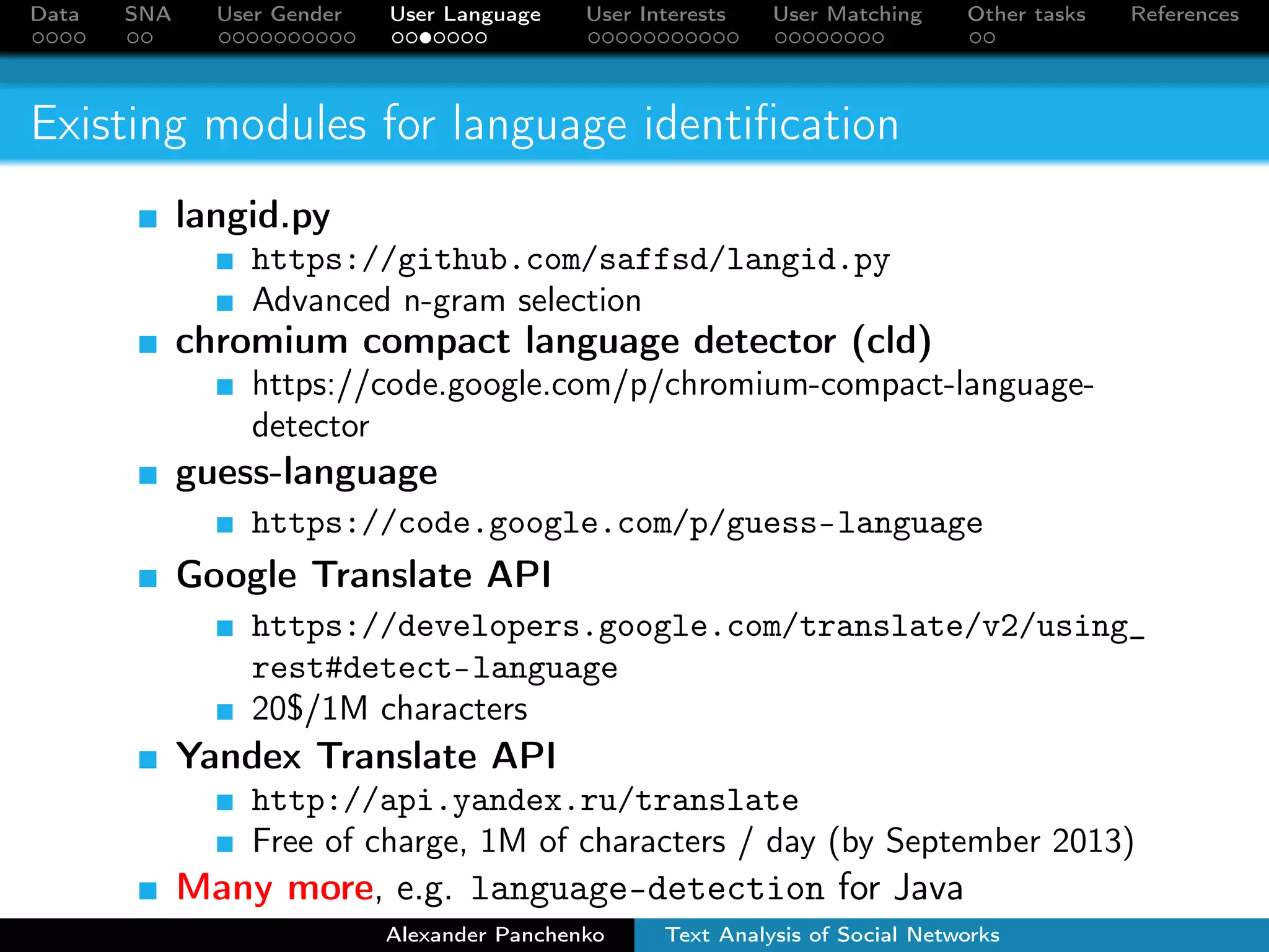 Data SNA User Gender User Language User Interests User Matching Other tasks References 
Existing modules for language identification 
langid.py 
https://github.com/saffsd/langid.py 
Advanced n-gram selection 
chromium compact language detector (cld) 
https://code.google.com/p/chromium-compact-language-detector 
guess-language 
https://code.google.com/p/guess-language 
Google Translate API 
https://developers.google.com/translate/v2/using_ 
rest#detect-language 
20$/1M characters 
Yandex Translate API 
http://api.yandex.ru/translate 
Free of charge, 1M of characters / day (by September 2013) 
Many more, e.g. language-detection for Java 
Alexander Panchenko Text Analysis of Social Networks 
 