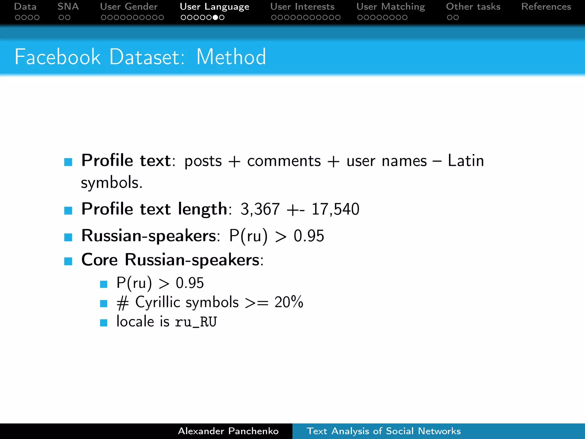 Data SNA User Gender User Language User Interests User Matching Other tasks References 
Facebook Dataset: Method 
Profile text: posts + comments + user names – Latin 
symbols. 
Profile text length: 3,367 +- 17,540 
Russian-speakers: P(ru)  0.95 
Core Russian-speakers: 
P(ru)  0.95 
# Cyrillic symbols = 20% 
locale is ru_RU 
Alexander Panchenko Text Analysis of Social Networks 
 