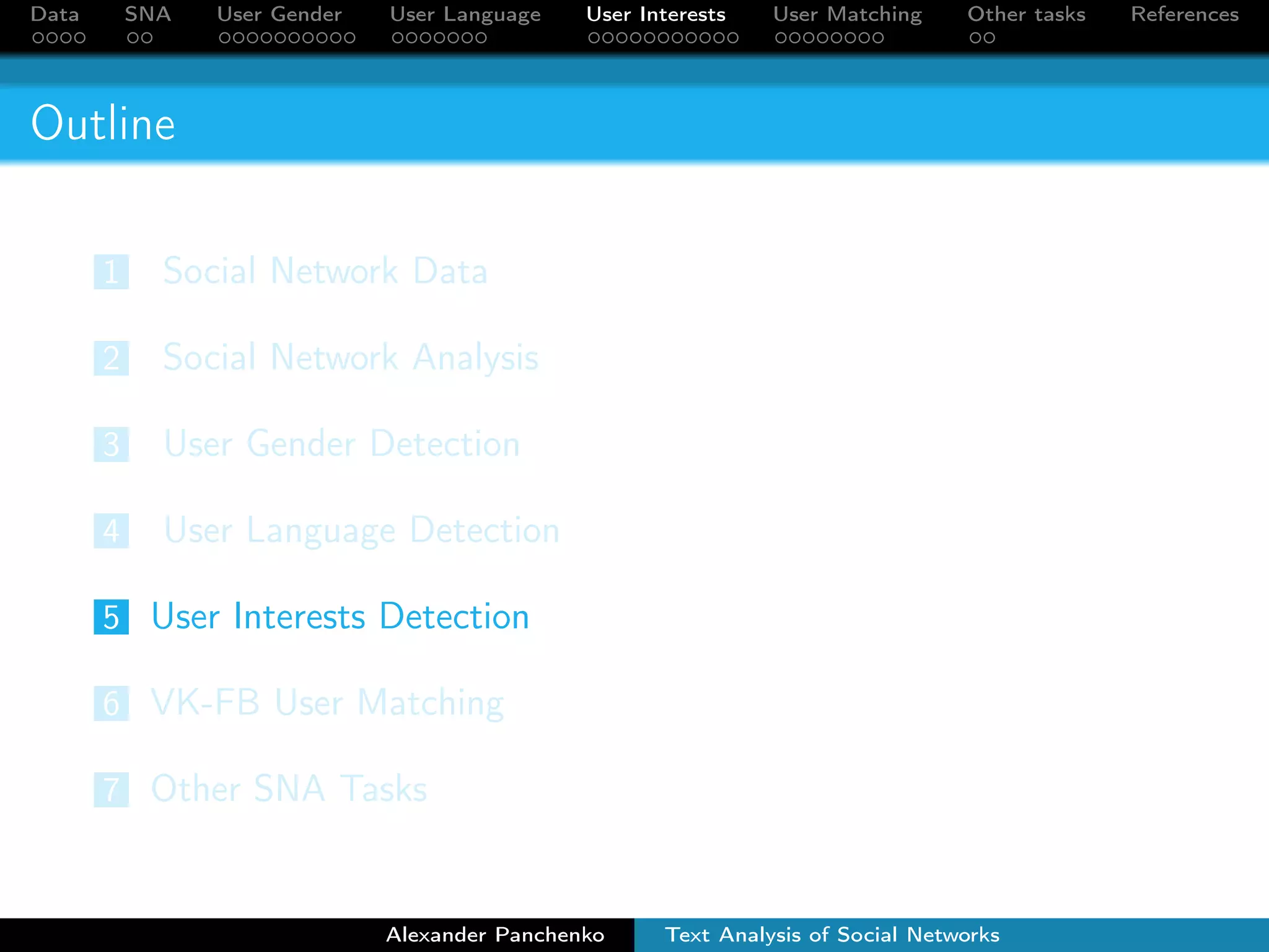Data SNA User Gender User Language User Interests User Matching Other tasks References 
Outline 
1 Social Network Data 
2 Social Network Analysis 
3 User Gender Detection 
4 User Language Detection 
5 User Interests Detection 
6 VK-FB User Matching 
7 Other SNA Tasks 
Alexander Panchenko Text Analysis of Social Networks 
 