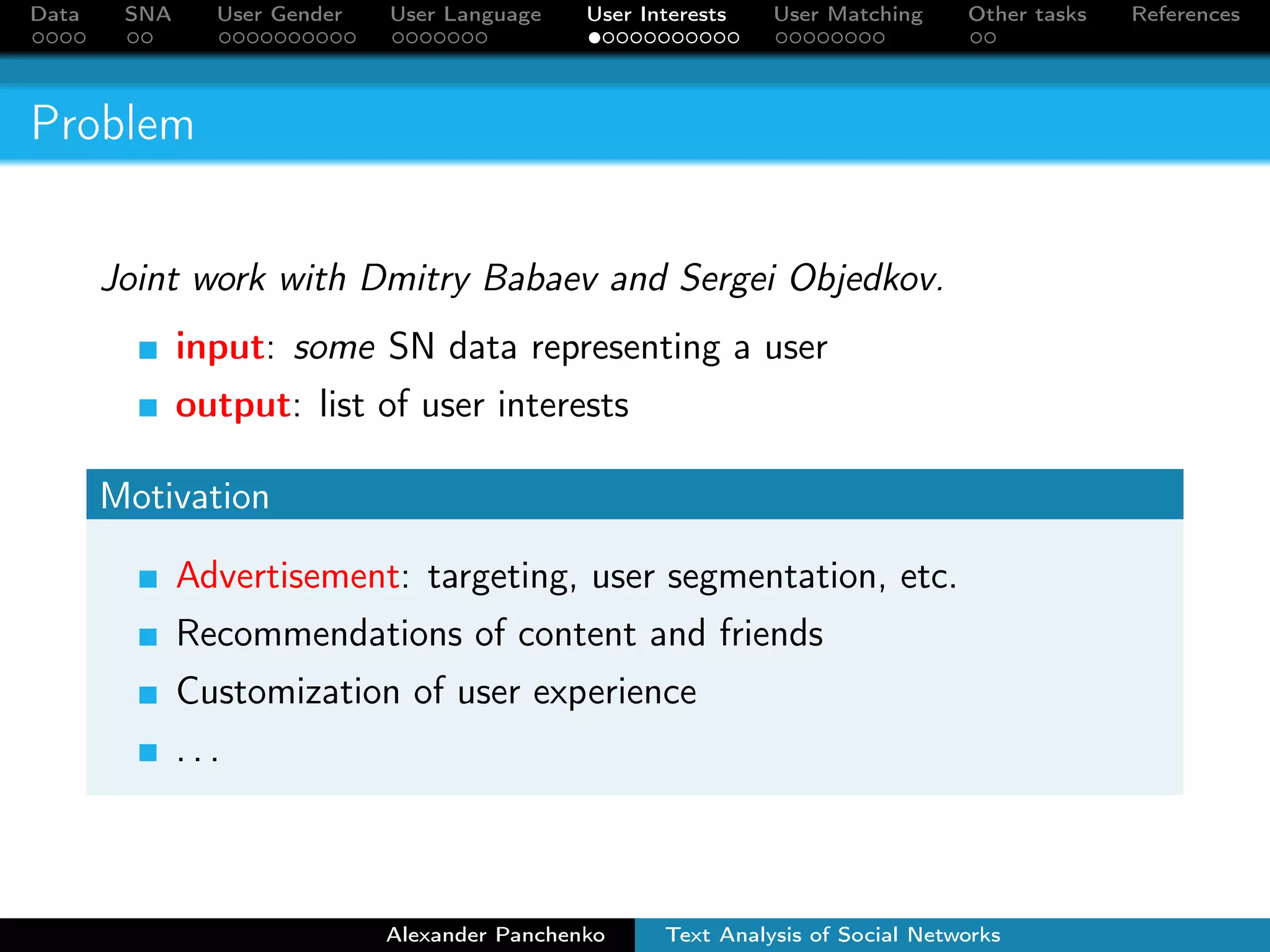 Data SNA User Gender User Language User Interests User Matching Other tasks References 
Problem 
Joint work with Dmitry Babaev and Sergei Objedkov. 
input: some SN data representing a user 
output: list of user interests 
Motivation 
Advertisement: targeting, user segmentation, etc. 
Recommendations of content and friends 
Customization of user experience 
. . . 
Alexander Panchenko Text Analysis of Social Networks 
 