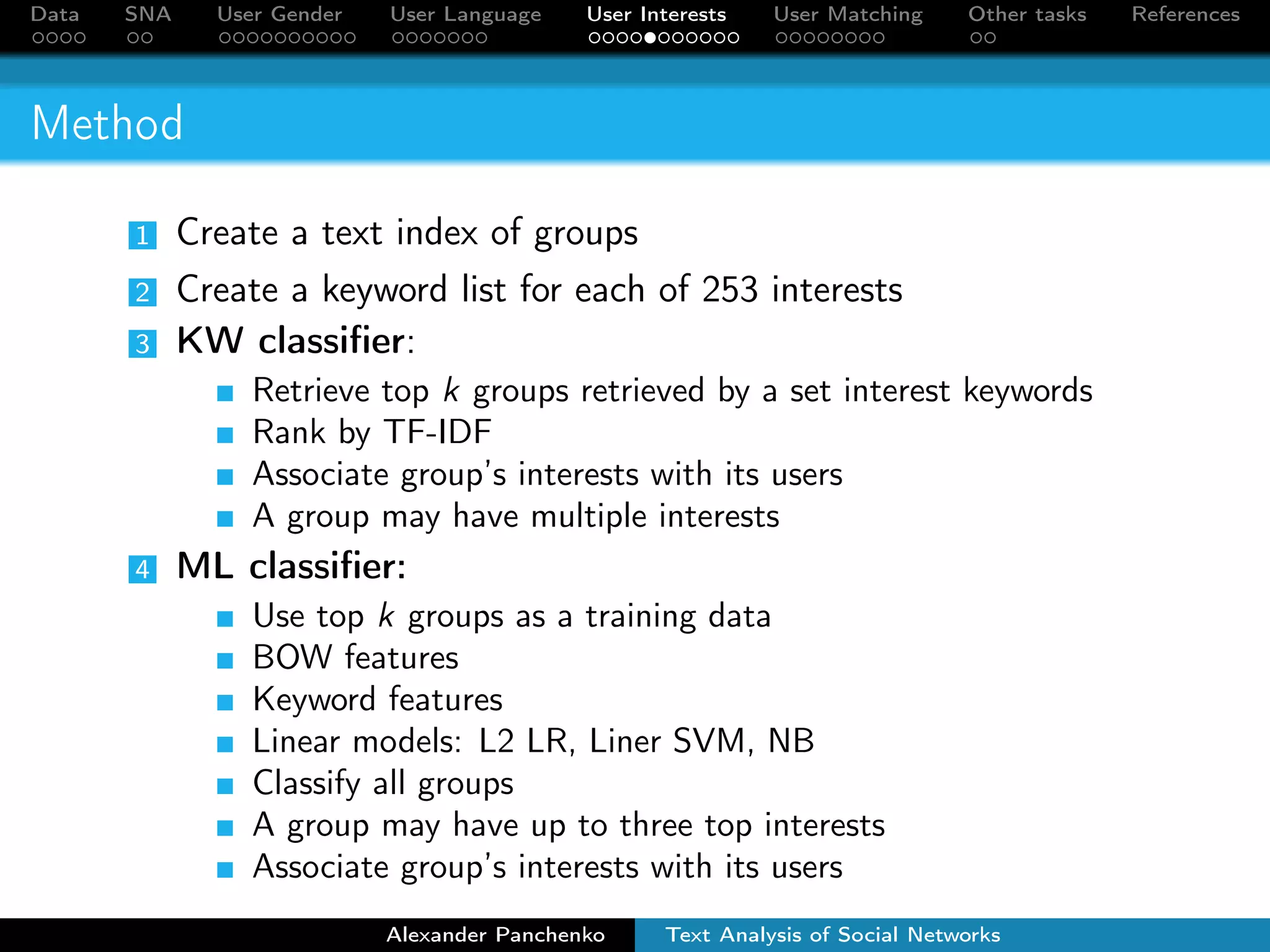 Data SNA User Gender User Language User Interests User Matching Other tasks References 
Method 
1 Create a text index of groups 
2 Create a keyword list for each of 253 interests 
3 KW classifier: 
Retrieve top k groups retrieved by a set interest keywords 
Rank by TF-IDF 
Associate group’s interests with its users 
A group may have multiple interests 
4 ML classifier: 
Use top k groups as a training data 
BOW features 
Keyword features 
Linear models: L2 LR, Liner SVM, NB 
Classify all groups 
A group may have up to three top interests 
Associate group’s interests with its users 
Alexander Panchenko Text Analysis of Social Networks 
 