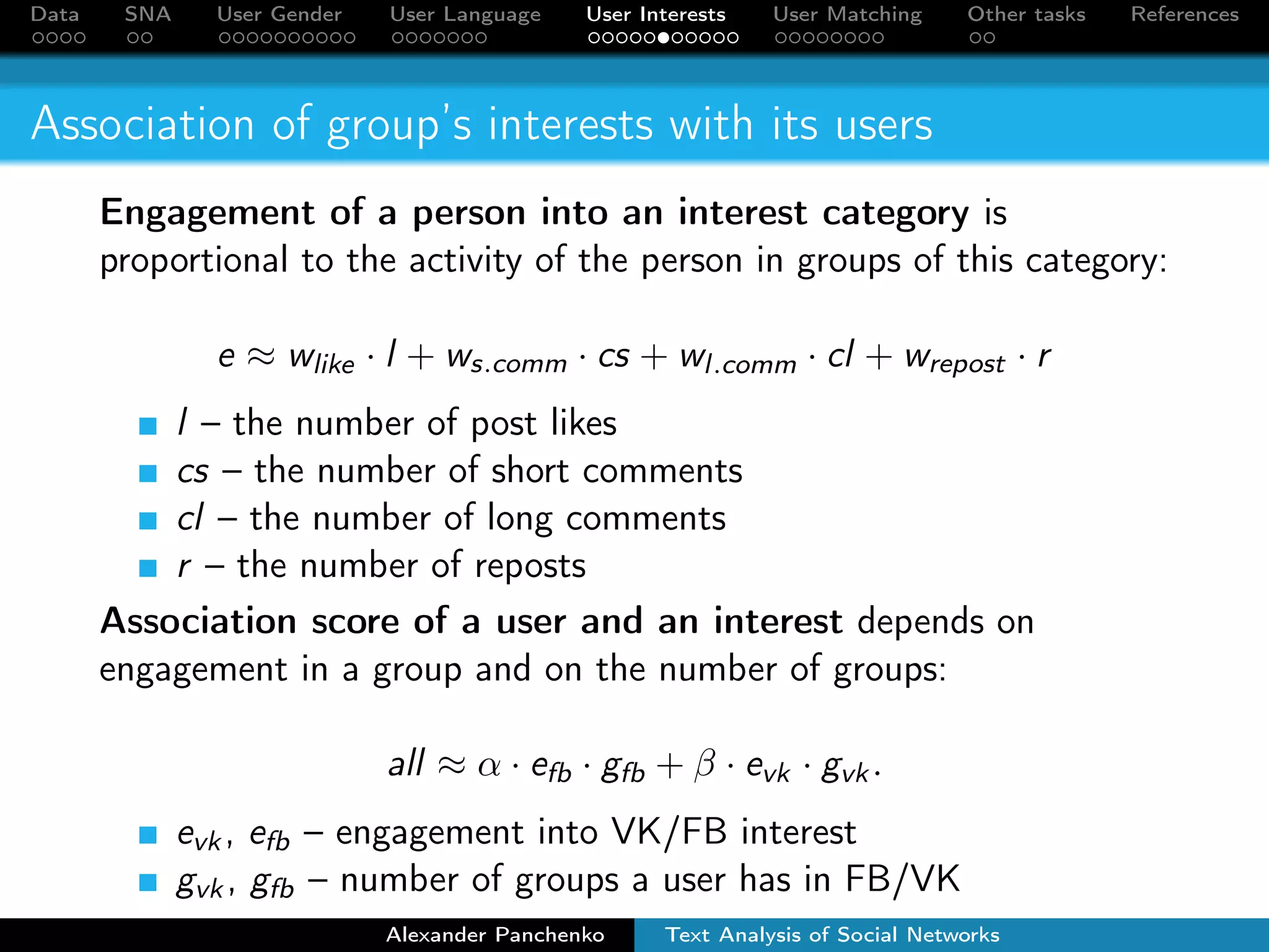 Data SNA User Gender User Language User Interests User Matching Other tasks References 
Association of group’s interests with its users 
Engagement of a person into an interest category is 
proportional to the activity of the person in groups of this category: 
e  wlike  l + ws:comm  cs + wl:comm  cl + wrepost  r 
l – the number of post likes 
cs – the number of short comments 
cl – the number of long comments 
r – the number of reposts 
Association score of a user and an interest depends on 
engagement in a group and on the number of groups: 
all    efb  gfb +  