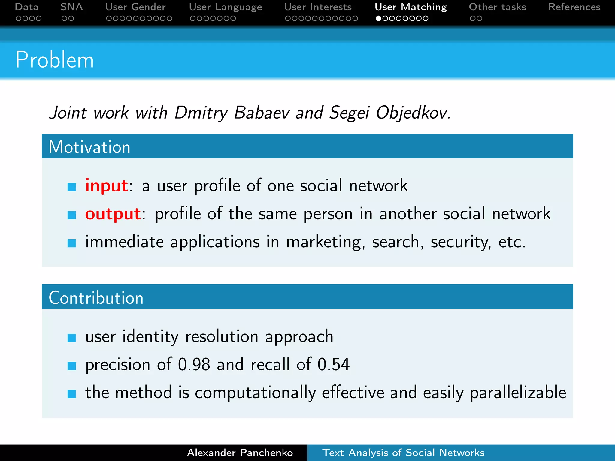 Data SNA User Gender User Language User Interests User Matching Other tasks References 
Outline 
1 Social Network Data 
2 Social Network Analysis 
3 User Gender Detection 
4 User Language Detection 
5 User Interests Detection 
6 VK-FB User Matching 
7 Other SNA Tasks 
Alexander Panchenko Text Analysis of Social Networks 
 