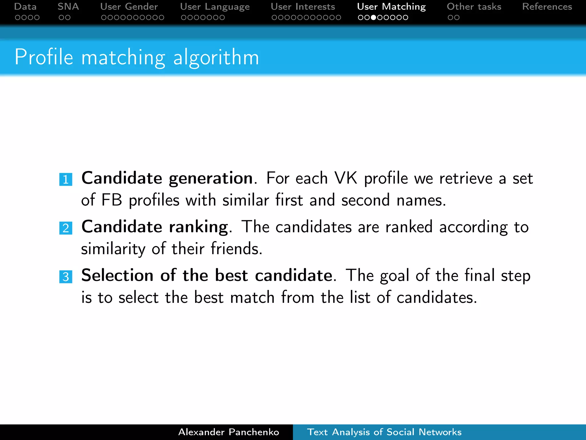 Data SNA User Gender User Language User Interests User Matching Other tasks References 
Dataset 
VK Facebook 
Number of users in our dataset 89,561,085 2,903,144 
Number of users in Russia 1 100,000,000 13,000,000 
User overlap 29% 88% 
training set: 92,488 matched FB-VK profiles 
1According to comScore and http://vk.com/about 
Alexander Panchenko Text Analysis of Social Networks 
 