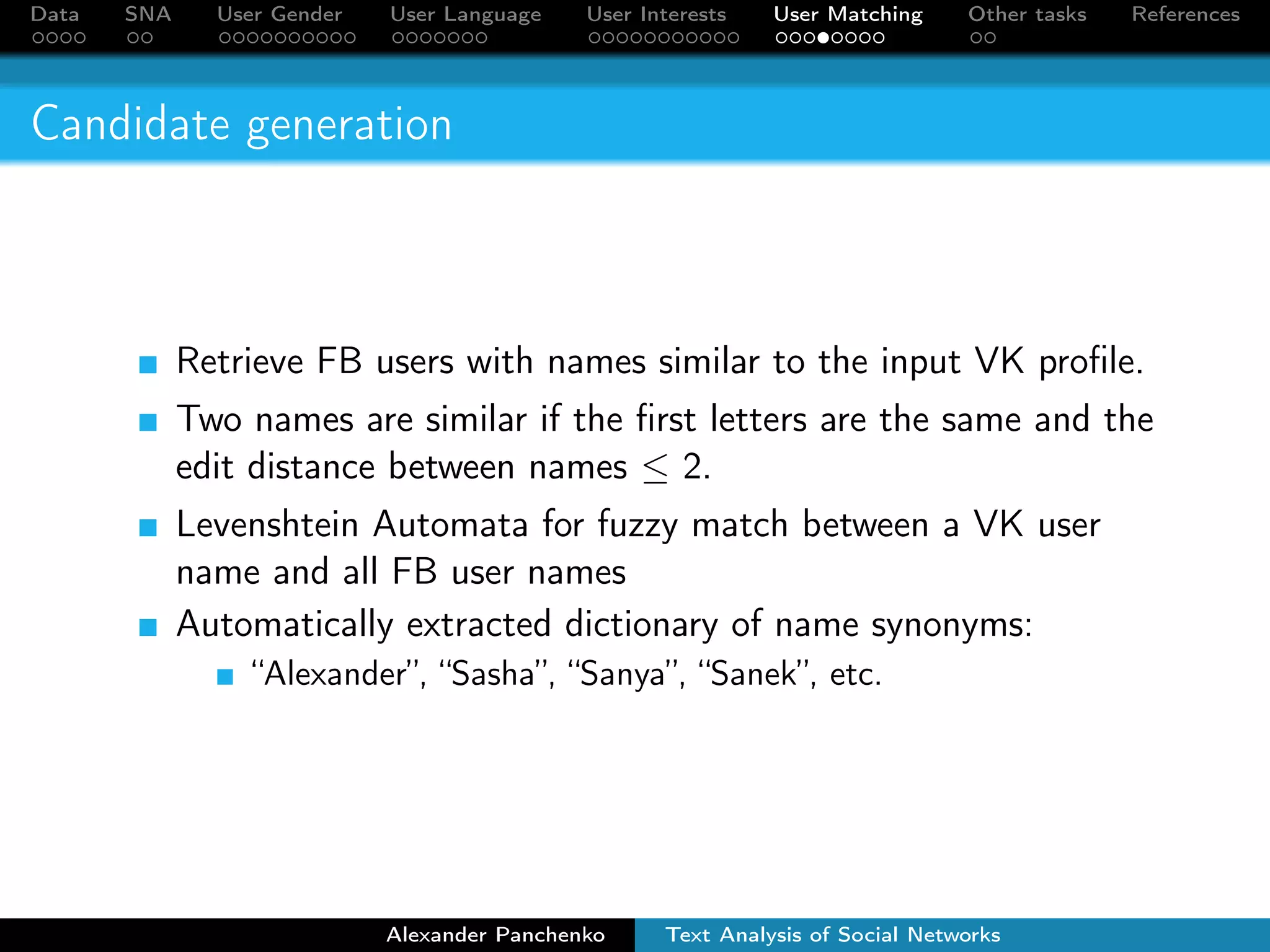 Data SNA User Gender User Language User Interests User Matching Other tasks References 
Profile matching algorithm 
1 Candidate generation. For each VK profile we retrieve a set 
of FB profiles with similar first and second names. 
2 Candidate ranking. The candidates are ranked according to 
similarity of their friends. 
3 Selection of the best candidate. The goal of the final step 
is to select the best match from the list of candidates. 
Alexander Panchenko Text Analysis of Social Networks 
 