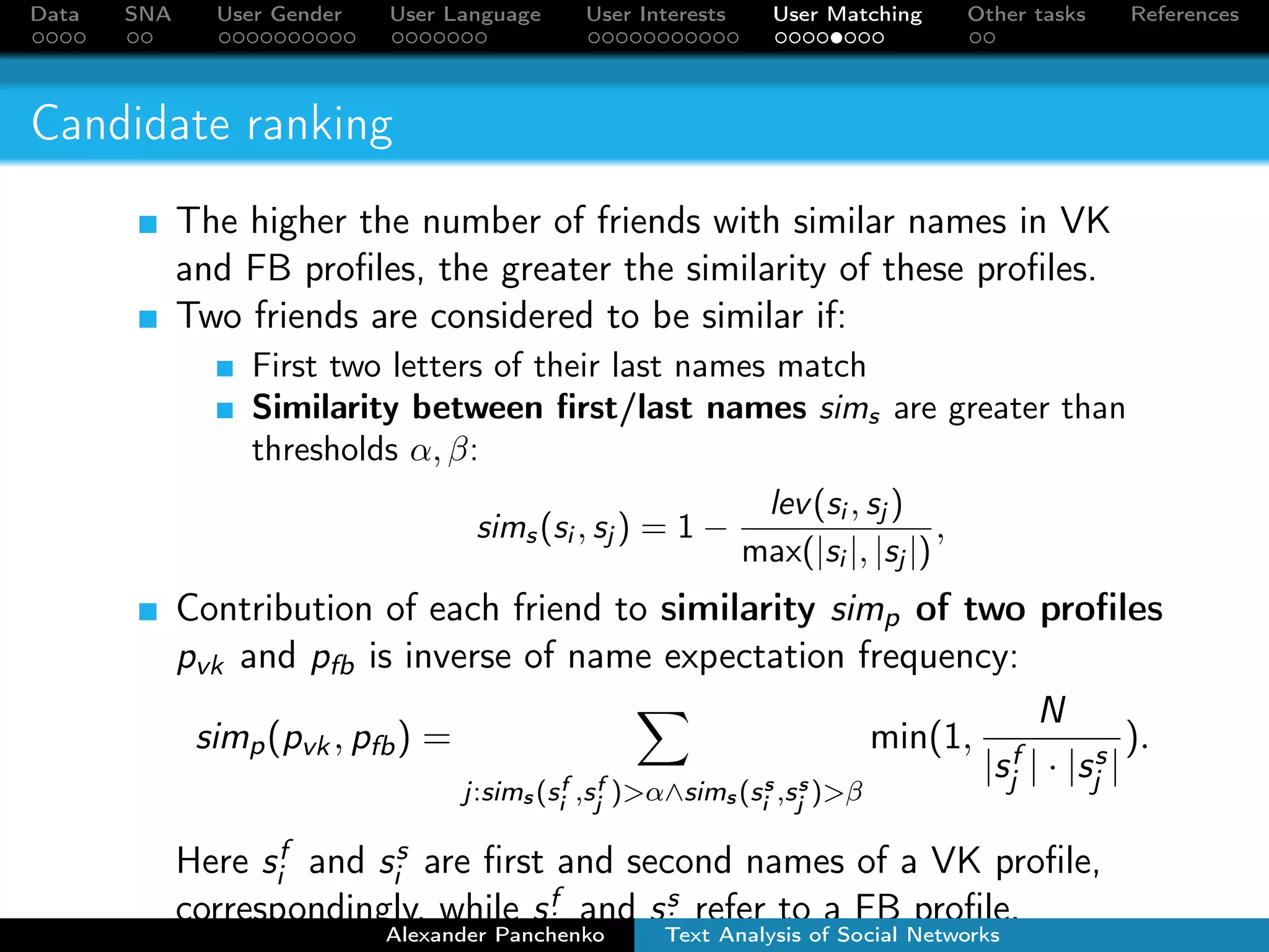 Data SNA User Gender User Language User Interests User Matching Other tasks References 
Candidate generation 
Retrieve FB users with names similar to the input VK profile. 
Two names are similar if the first letters are the same and the 
edit distance between names  2. 
Levenshtein Automata for fuzzy match between a VK user 
name and all FB user names 
Automatically extracted dictionary of name synonyms: 
“Alexander”, “Sasha”, “Sanya”, “Sanek”, etc. 
Alexander Panchenko Text Analysis of Social Networks 
 