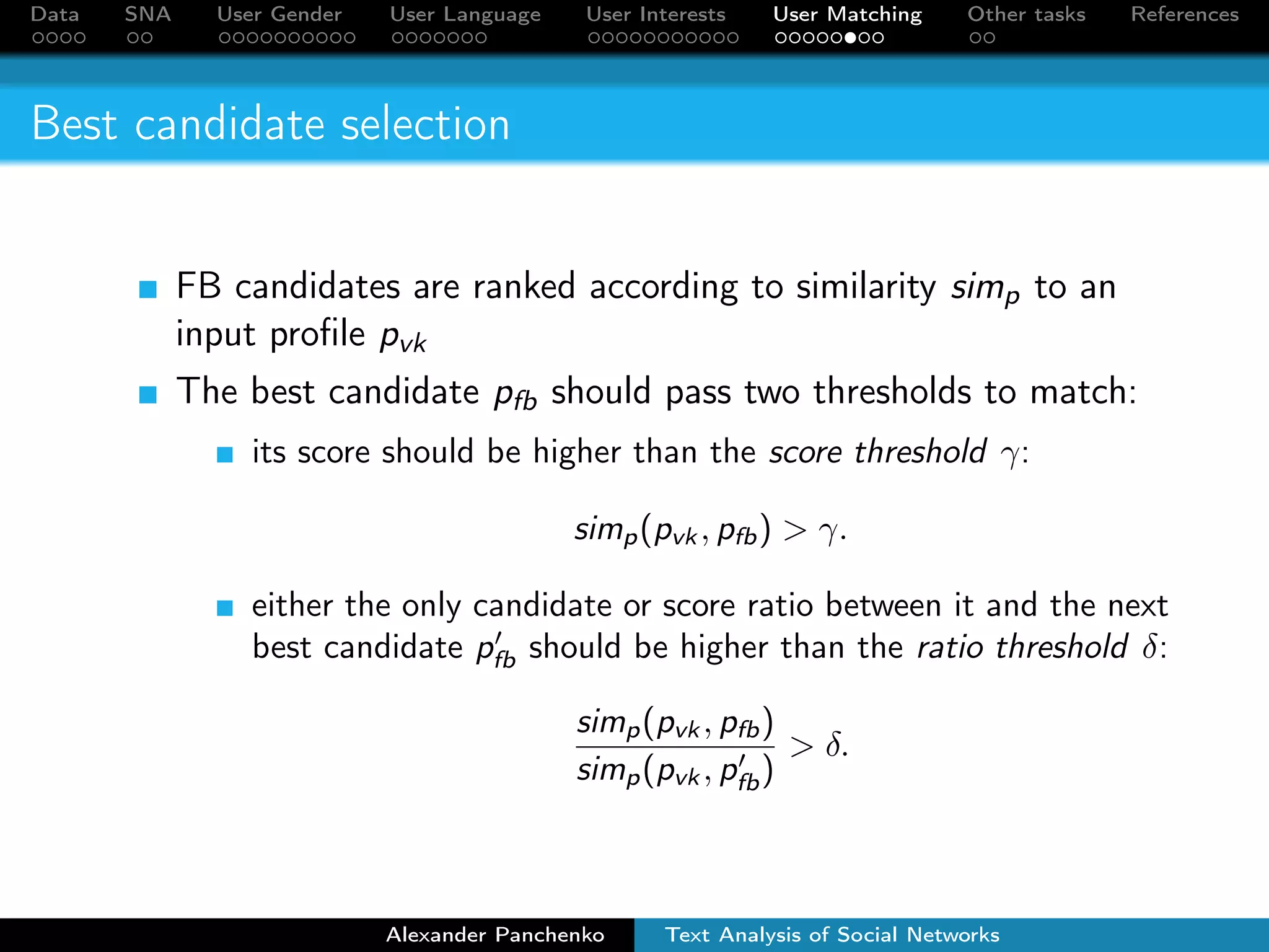 Data SNA User Gender User Language User Interests User Matching Other tasks References 
Candidate ranking 
The higher the number of friends with similar names in VK 
and FB profiles, the greater the similarity of these profiles. 
Two friends are considered to be similar if: 
First two letters of their last names match 
Similarity between first/last names sims are greater than 
thresholds ;  