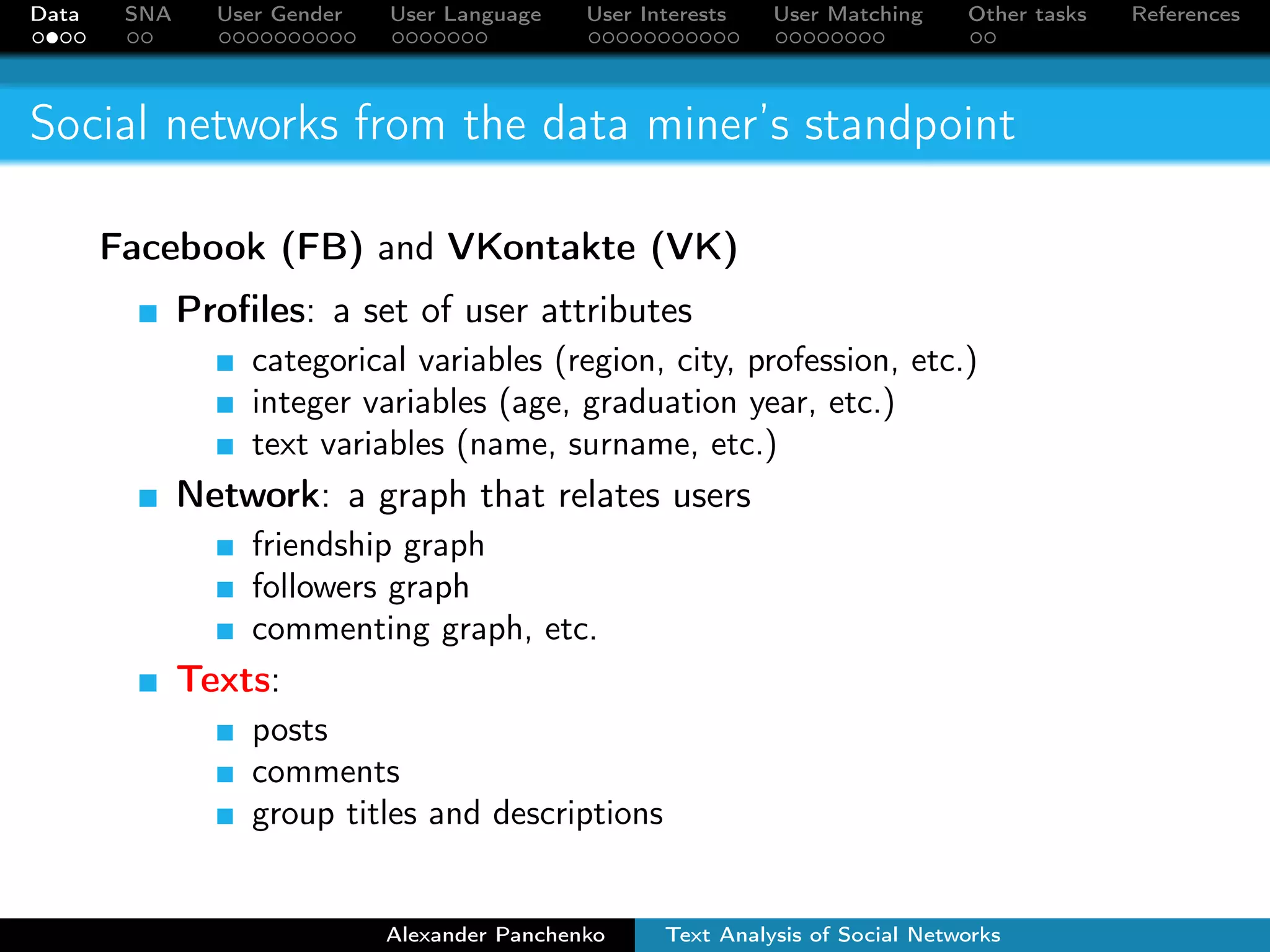 Data SNA User Gender User Language User Interests User Matching Other tasks References 
Social networks from the data miner’s standpoint 
Facebook (FB) and VKontakte (VK) 
Profiles: a set of user attributes 
categorical variables (region, city, profession, etc.) 
integer variables (age, graduation year, etc.) 
text variables (name, surname, etc.) 
Network: a graph that relates users 
friendship graph 
followers graph 
commenting graph, etc. 
Texts: 
posts 
comments 
group titles and descriptions 
Alexander Panchenko Text Analysis of Social Networks 
 