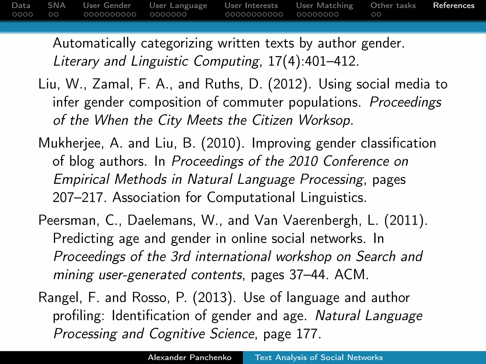 Data SNA User Gender User Language User Interests User Matching Other tasks References 
Outline 
1 Social Network Data 
2 Social Network Analysis 
3 User Gender Detection 
4 User Language Detection 
5 User Interests Detection 
6 VK-FB User Matching 
7 Other SNA Tasks 
Alexander Panchenko Text Analysis of Social Networks 
 