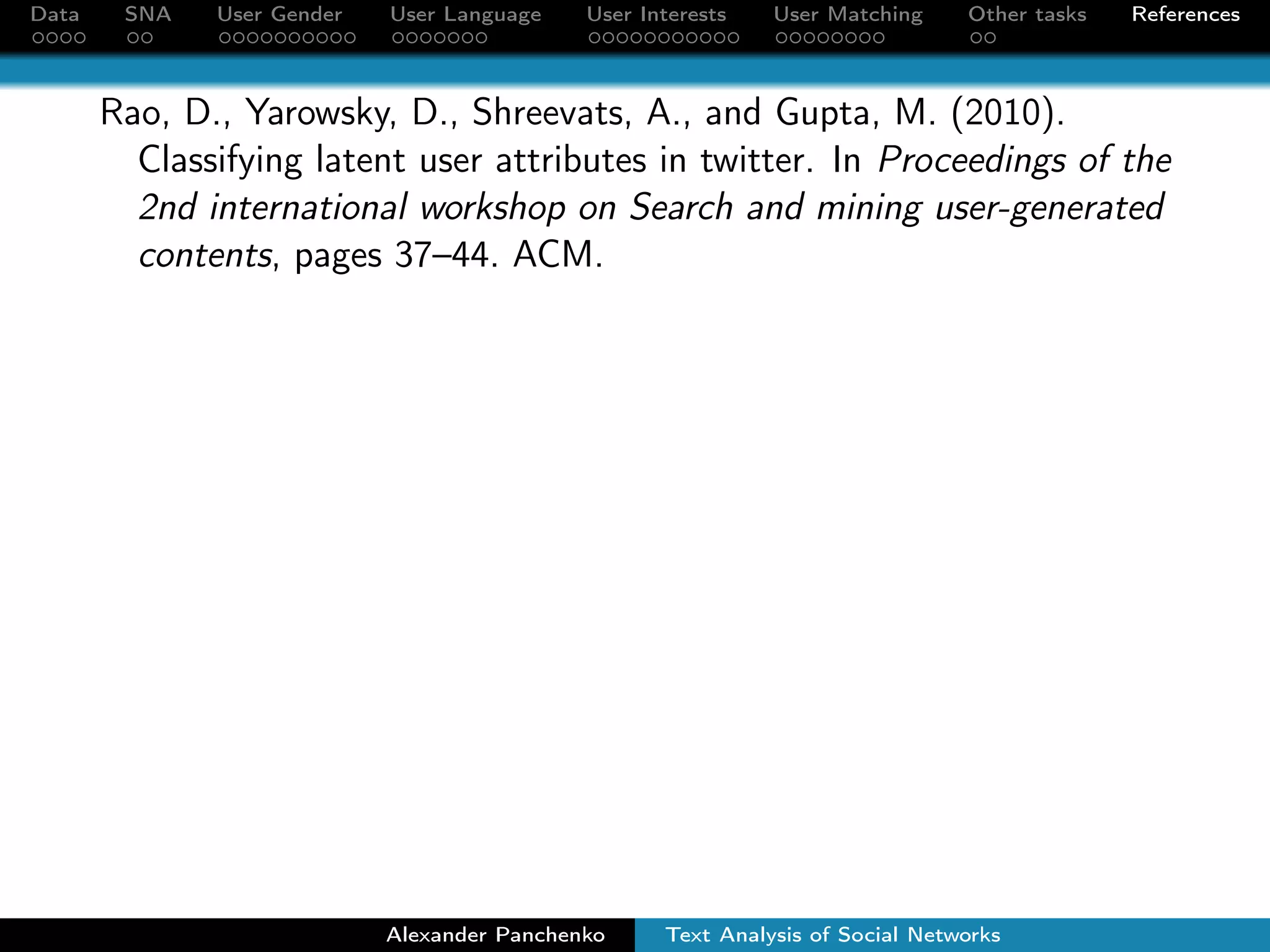 Data SNA User Gender User Language User Interests User Matching Other tasks References 
Much more fun stuff can be done with the FB/VK data 
User Age  Region Detection 
Tell me who are your friends, and I will say who you are. 
Most frequent age/region of friends. 
Reject users with high variation of age/region among friends. 
Up to 85-90% of precision. 
User Income Detection 
Transfer learning: target variable is not present in SNs. 
Training a model on a set of users with known income. 
Applying the model on the social network profiles. 
Alexander Panchenko Text Analysis of Social Networks 
 