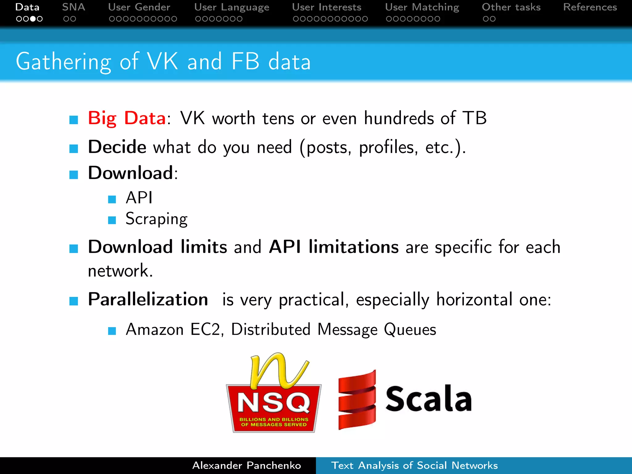 Data SNA User Gender User Language User Interests User Matching Other tasks References 
Gathering of VK and FB data 
Big Data: VK worth tens or even hundreds of TB 
Decide what do you need (posts, profiles, etc.). 
Download: 
API 
Scraping 
Download limits and API limitations are specific for each 
network. 
Parallelization is very practical, especially horizontal one: 
Amazon EC2, Distributed Message Queues 
Alexander Panchenko Text Analysis of Social Networks 
 