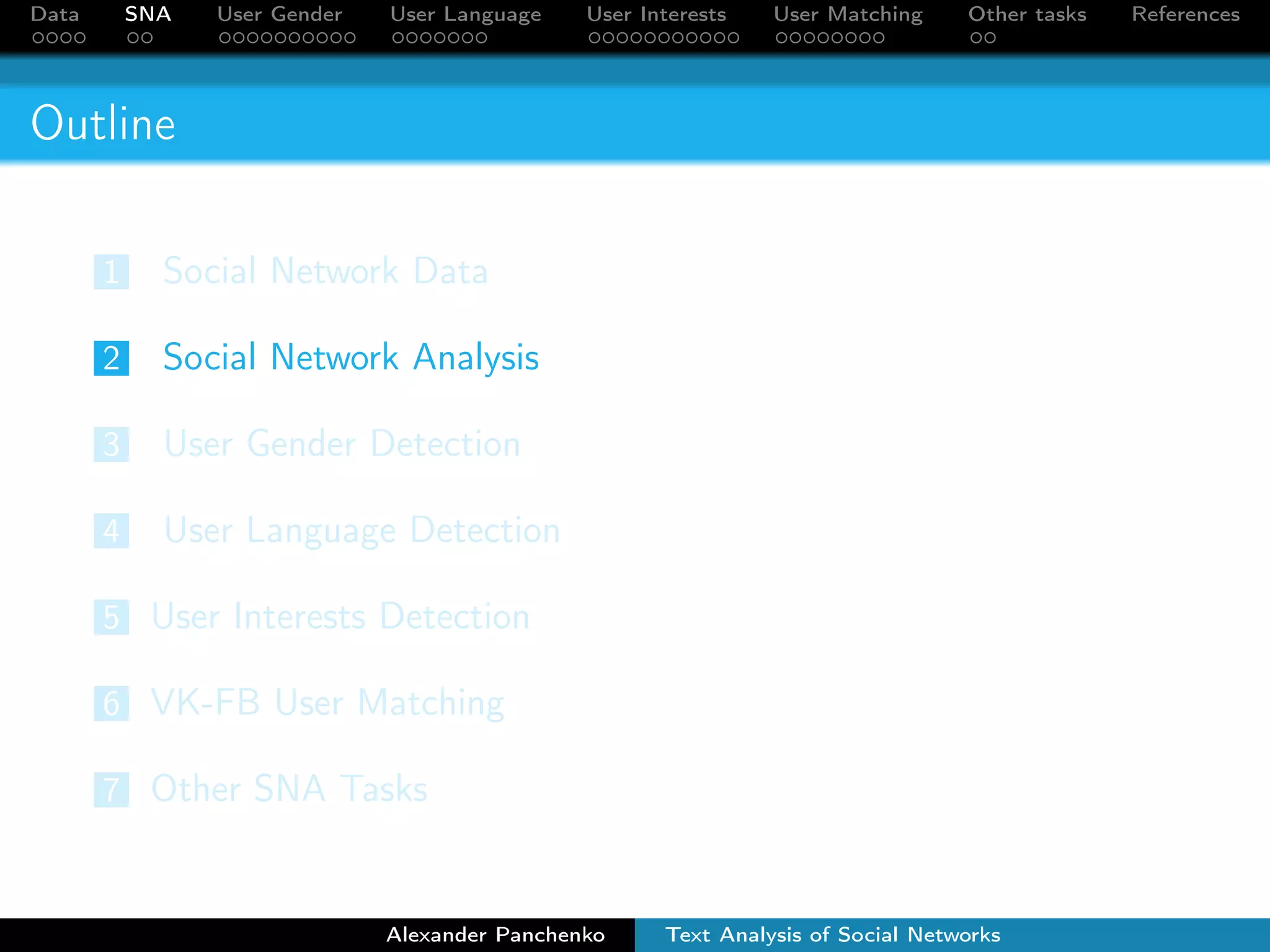 Data SNA User Gender User Language User Interests User Matching Other tasks References 
Outline 
1 Social Network Data 
2 Social Network Analysis 
3 User Gender Detection 
4 User Language Detection 
5 User Interests Detection 
6 VK-FB User Matching 
7 Other SNA Tasks 
Alexander Panchenko Text Analysis of Social Networks 
 