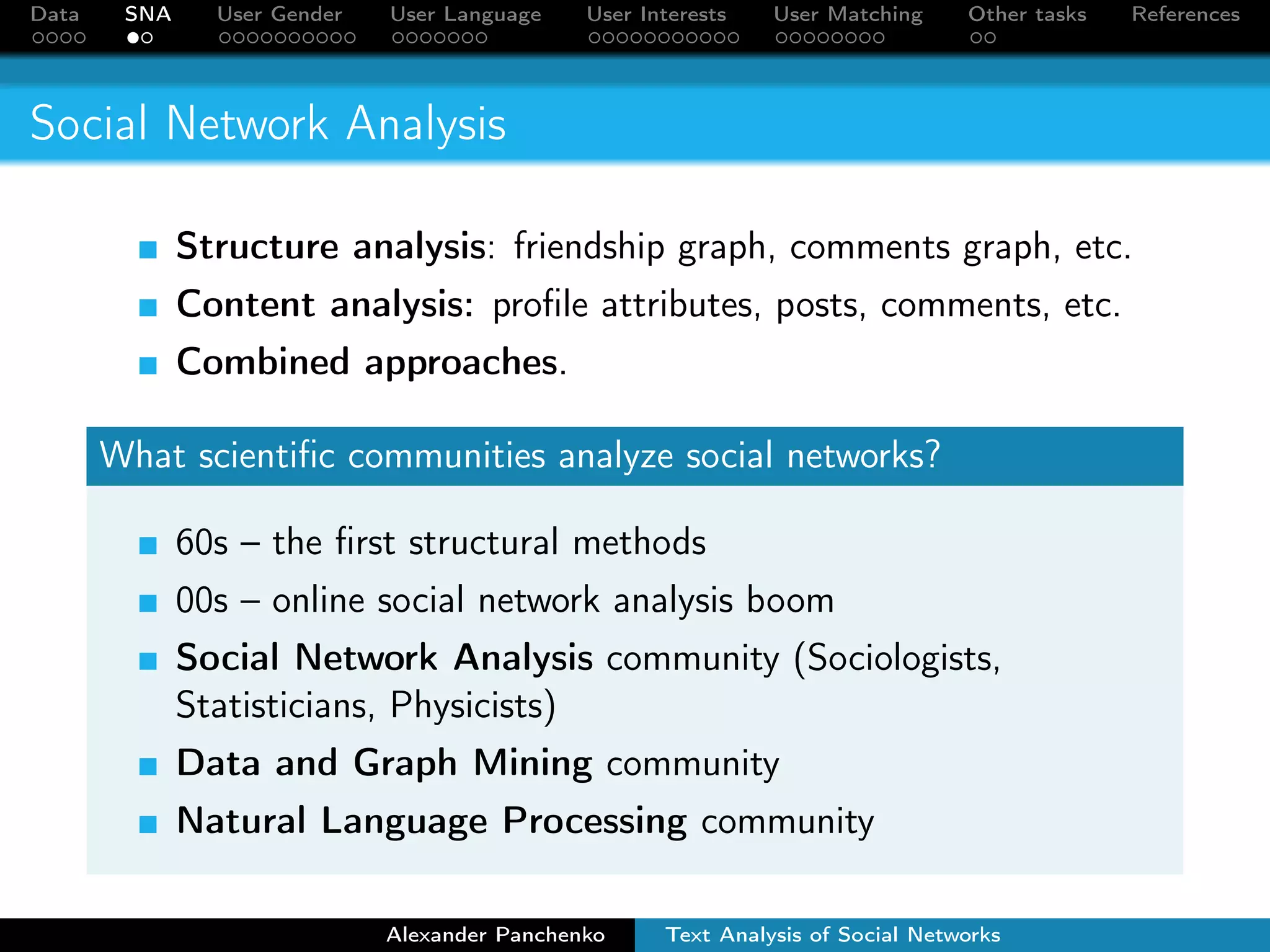 Data SNA User Gender User Language User Interests User Matching Other tasks References 
Social Network Analysis 
Structure analysis: friendship graph, comments graph, etc. 
Content analysis: profile attributes, posts, comments, etc. 
Combined approaches. 
What scientific communities analyze social networks? 
60s – the first structural methods 
00s – online social network analysis boom 
Social Network Analysis community (Sociologists, 
Statisticians, Physicists) 
Data and Graph Mining community 
Natural Language Processing community 
Alexander Panchenko Text Analysis of Social Networks 
 