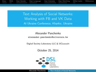 Data SNA User Gender User Language User Interests User Matching Other tasks References 
Text Analysis of Social Networks: 
Working with FB and VK Data 
AI Ukraine Conference, Kharkiv, Ukraine 
Alexander Panchenko 
alexander.panchenko@uclouvain.be 
Digital Society Laboratory LLC & UCLouvain 
October 25, 2014 
Alexander Panchenko Text Analysis of Social Networks 
 
