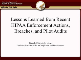 Lessons Learned from Recent HIPAA Enforcement Actions, Breaches, and Pilot Audits 
Iliana L. Peters, J.D., LL.M. 
Senior Advisor for HIPAA Compliance and Enforcement  