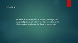 Definition:
An index is a list of words or phrases ('headings') and
associated pointers ('locators') to where useful material
relating to that heading can be found in a document.
 