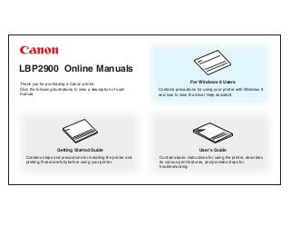 LBP2900 Online Manuals
Thank you for purchasing a Canon printer.
Click the following illustrations to view a description of each
manual.
User’s Guide
Contains basic instructions for using the printer, describes
its various print features, and provides steps for
troubleshooting.
For Windows 8 Users
Contains precautions for using your printer with Windows 8
and how to view the driver Help assistant.
Getting Started Guide
Contains steps and precautions for installing the printer and
printing. Read carefully before using your printer.
 