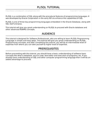 http://www.tutorialspoint.com/plsql/index.htm Copyright © tutorialspoint.com
PL/SQL TUTORIALPL/SQL TUTORIAL
PL/SQL is a combination of SQL along with the procedural features of programming languages. It
was developed by Oracle Corporation in the early 90's to enhance the capabilities of SQL.
PL/SQL is one of three key programming languages embedded in the Oracle Database, along with
SQL itself and Java.
This tutorial will give you great understanding on PL/SQL to proceed with Oracle database and
other advanced RDBMS concepts.
AUDIENCEAUDIENCE
This tutorial is designed for Software Professionals, who are willing to learn PL/SQL Programming
Language in simple and easy steps. This tutorial will give you great understanding on PL/SQL
Programming concepts, and after completing this tutorial, you will be at intermediate level of
expertise from where you can take yourself to higher level of expertise.
PREREQUISITESPREREQUISITES
Before proceeding with this tutorial, you should have a basic understanding of software basic
concepts like what is database, source code, text editor and execution of programs, etc. If you
already have understanding on SQL and other computer programming language then it will be an
added advantage to proceed.
 